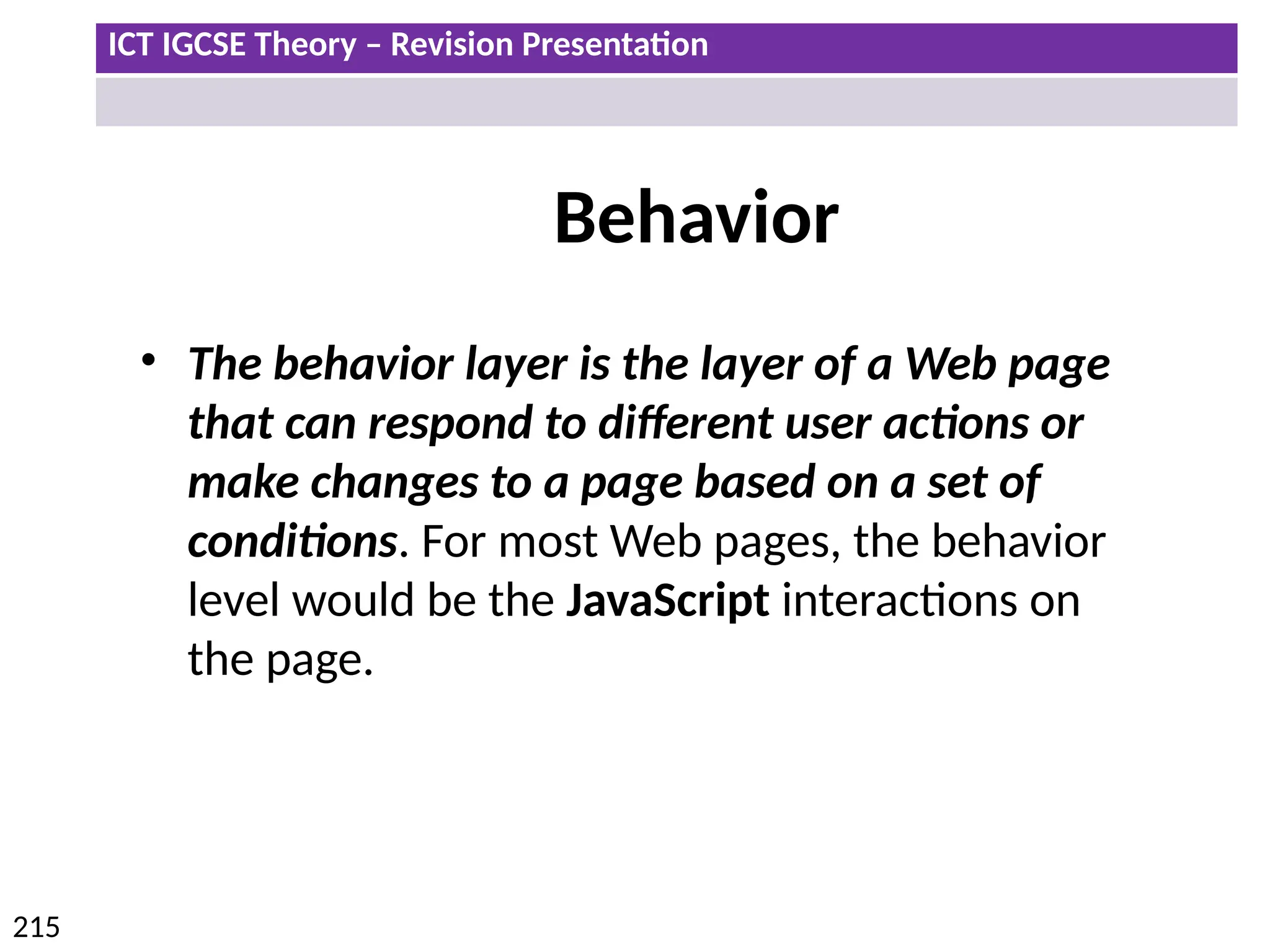 ICT IGCSE Theory – Revision Presentation
215
Behavior
• The behavior layer is the layer of a Web page
that can respond to different user actions or
make changes to a page based on a set of
conditions. For most Web pages, the behavior
level would be the JavaScript interactions on
the page.
 