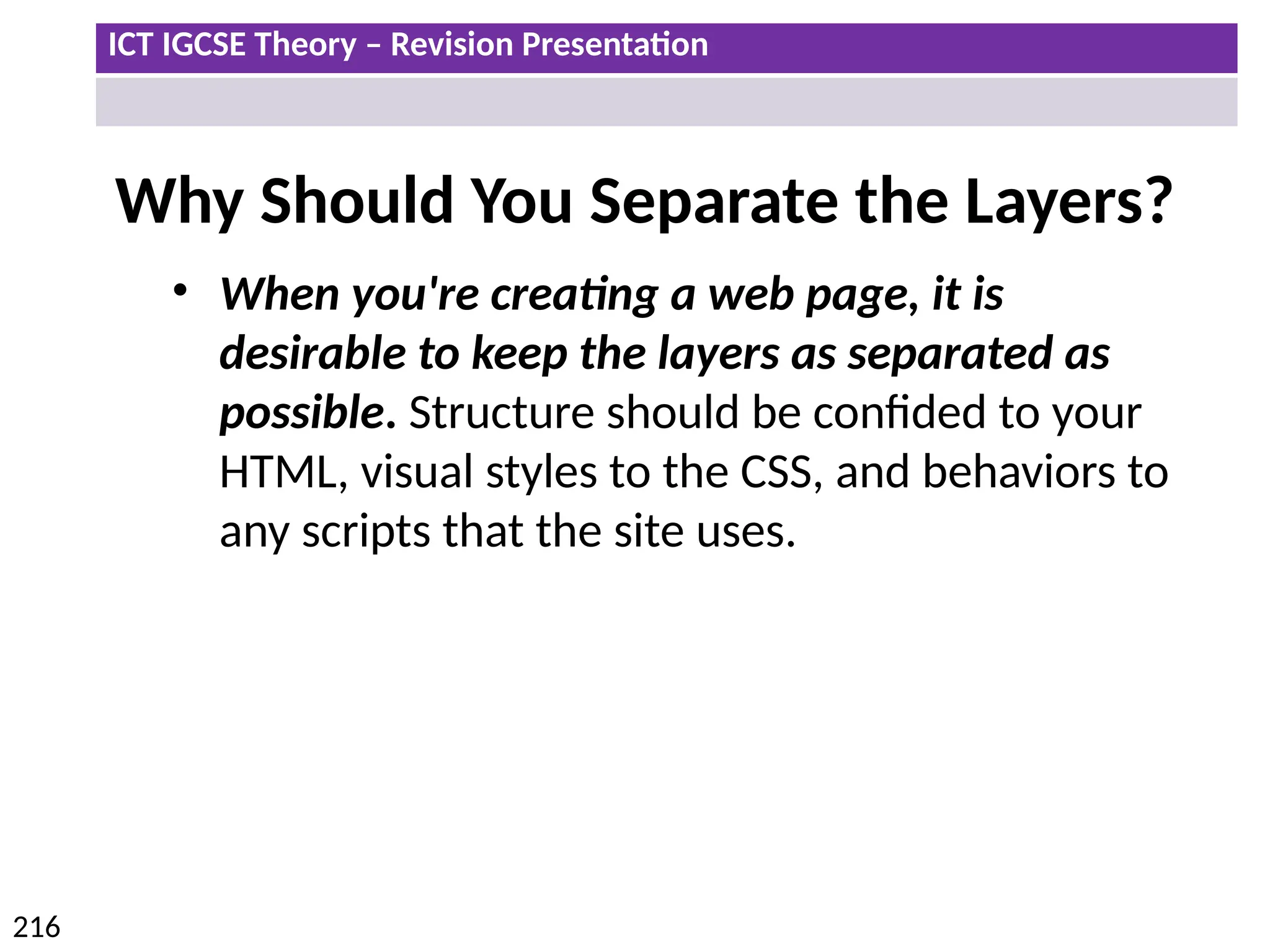 ICT IGCSE Theory – Revision Presentation
216
Why Should You Separate the Layers?
• When you're creating a web page, it is
desirable to keep the layers as separated as
possible. Structure should be confided to your
HTML, visual styles to the CSS, and behaviors to
any scripts that the site uses.
 