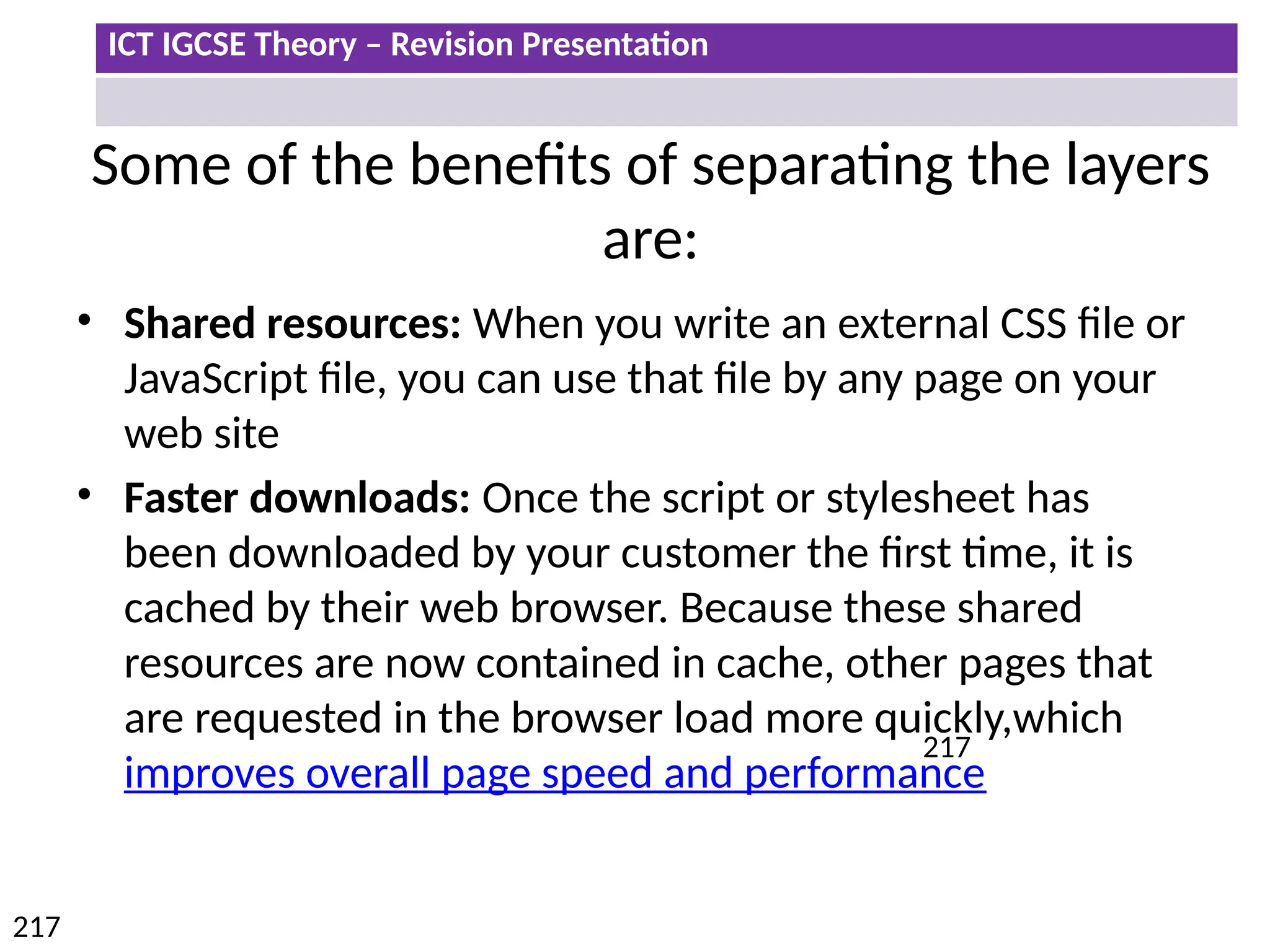 ICT IGCSE Theory – Revision Presentation
217
217
Some of the benefits of separating the layers
are:
• Shared resources: When you write an external CSS file or
JavaScript file, you can use that file by any page on your
web site
• Faster downloads: Once the script or stylesheet has
been downloaded by your customer the first time, it is
cached by their web browser. Because these shared
resources are now contained in cache, other pages that
are requested in the browser load more quickly,which
improves overall page speed and performance
 