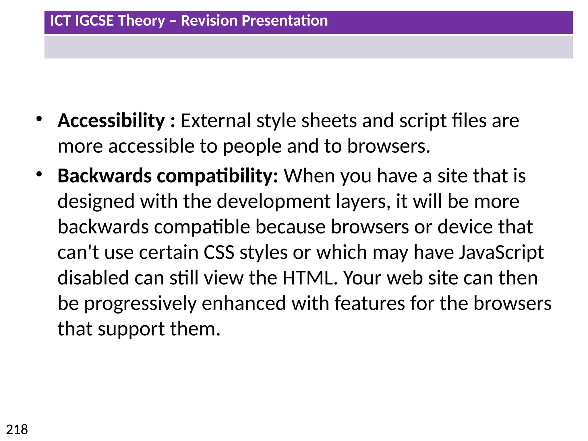 ICT IGCSE Theory – Revision Presentation
218
• Accessibility : External style sheets and script files are
more accessible to people and to browsers.
• Backwards compatibility: When you have a site that is
designed with the development layers, it will be more
backwards compatible because browsers or device that
can't use certain CSS styles or which may have JavaScript
disabled can still view the HTML. Your web site can then
be progressively enhanced with features for the browsers
that support them.
 