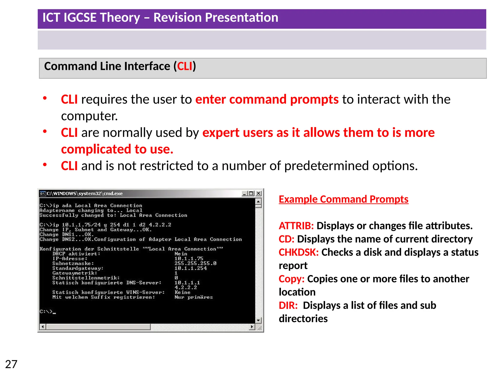 ICT IGCSE Theory – Revision Presentation
27
Command Line Interface (CLI)
• CLI requires the user to enter command prompts to interact with the
computer.
• CLI are normally used by expert users as it allows them to is more
complicated to use.
• CLI and is not restricted to a number of predetermined options.
Example Command Prompts
ATTRIB: Displays or changes file attributes.
CD: Displays the name of current directory
CHKDSK: Checks a disk and displays a status
report
Copy: Copies one or more files to another
location
DIR: Displays a list of files and sub
directories
 