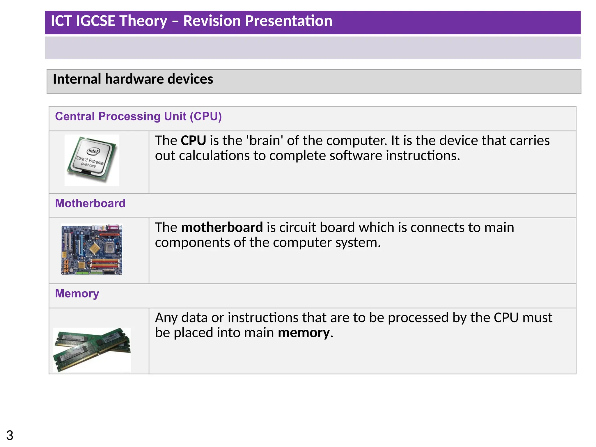 ICT IGCSE Theory – Revision Presentation
3
Central Processing Unit (CPU)
The CPU is the 'brain' of the computer. It is the device that carries
out calculations to complete software instructions.
Motherboard
The motherboard is circuit board which is connects to main
components of the computer system.
Memory
Any data or instructions that are to be processed by the CPU must
be placed into main memory.
Internal hardware devices
 
