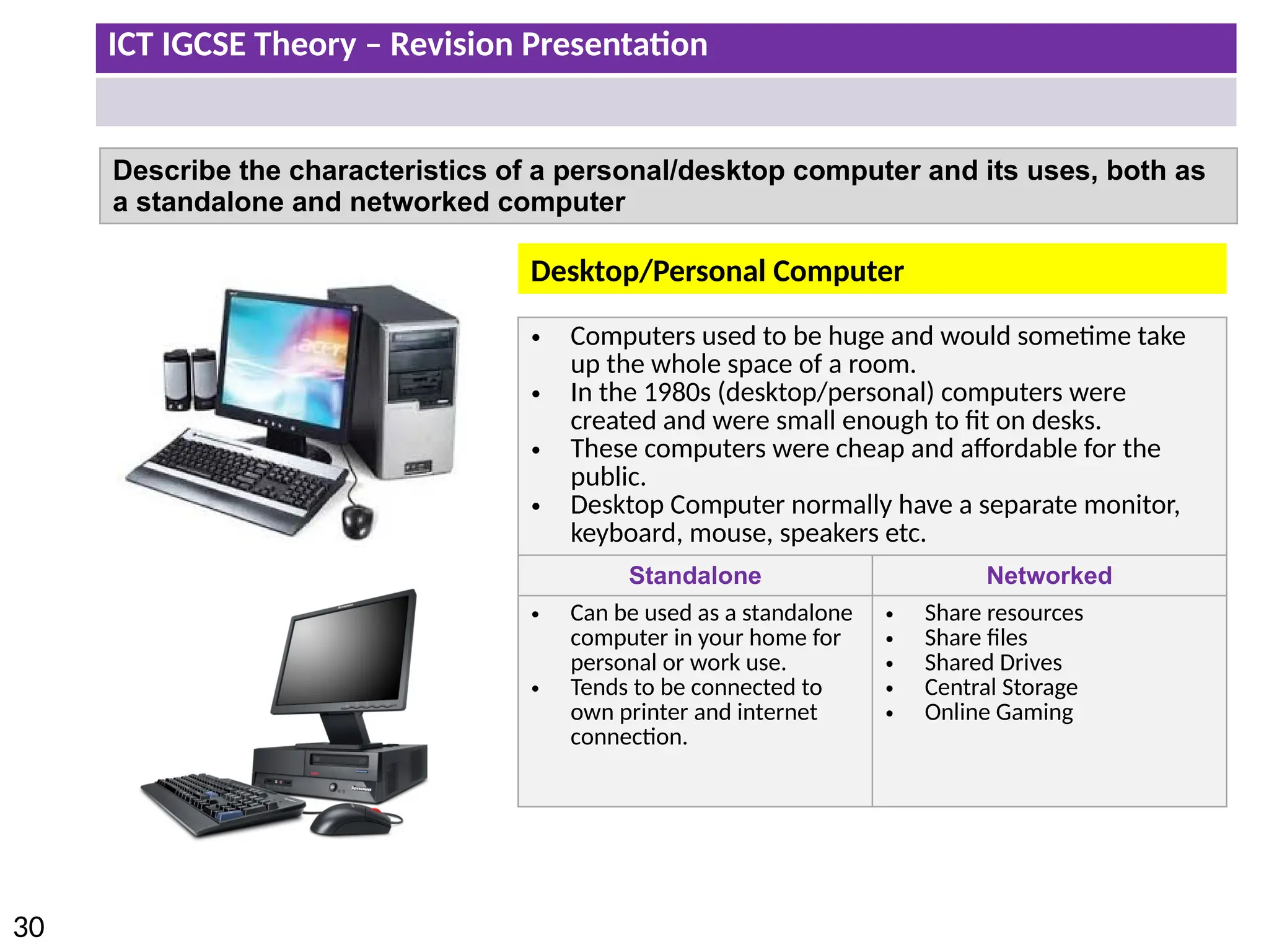 ICT IGCSE Theory – Revision Presentation
30
Describe the characteristics of a personal/desktop computer and its uses, both as
a standalone and networked computer
• Computers used to be huge and would sometime take
up the whole space of a room.
• In the 1980s (desktop/personal) computers were
created and were small enough to fit on desks.
• These computers were cheap and affordable for the
public.
• Desktop Computer normally have a separate monitor,
keyboard, mouse, speakers etc.
Standalone Networked
• Can be used as a standalone
computer in your home for
personal or work use.
• Tends to be connected to
own printer and internet
connection.
• Share resources
• Share files
• Shared Drives
• Central Storage
• Online Gaming
Desktop/Personal Computer
 