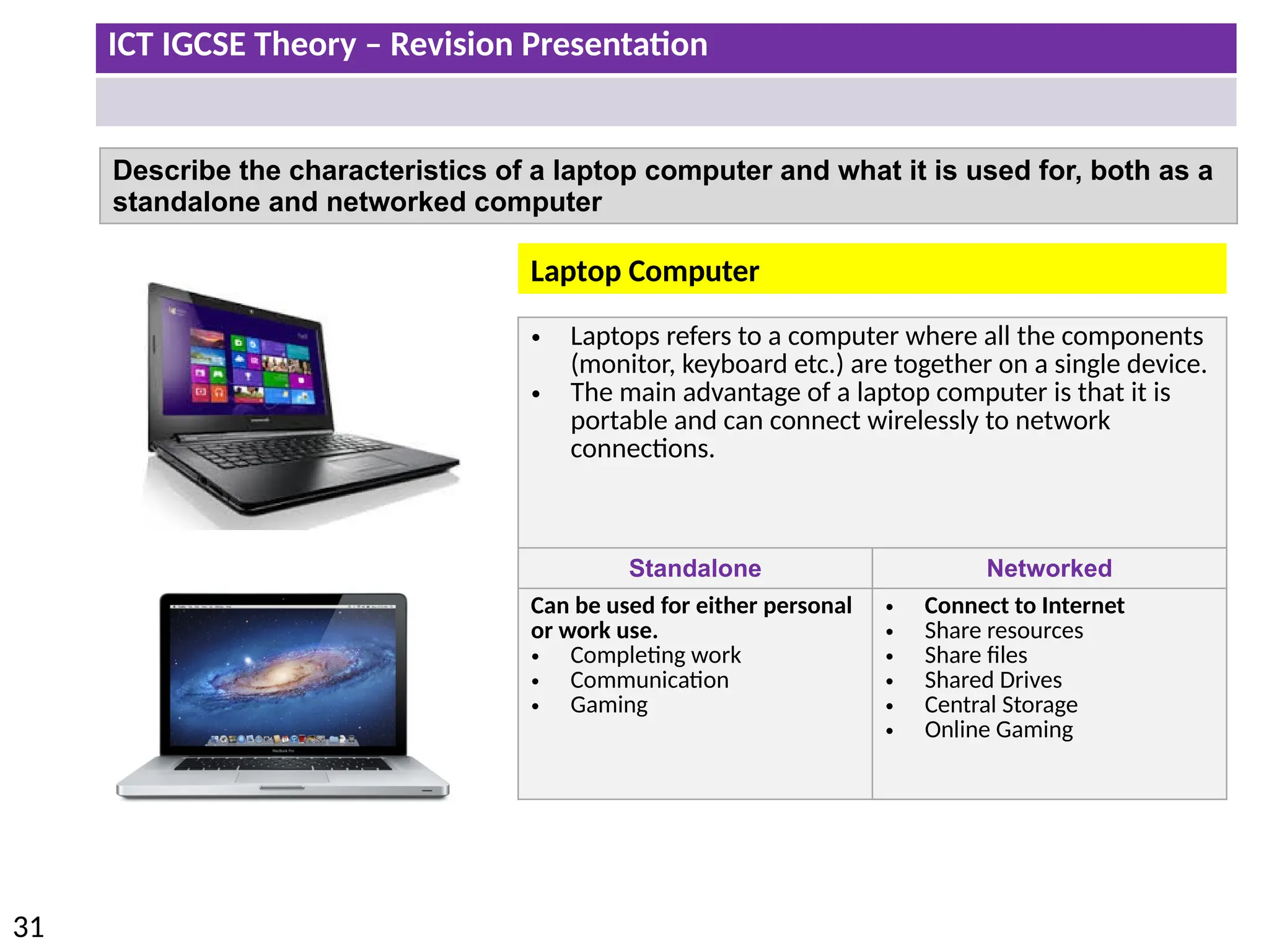 ICT IGCSE Theory – Revision Presentation
31
Describe the characteristics of a laptop computer and what it is used for, both as a
standalone and networked computer
• Laptops refers to a computer where all the components
(monitor, keyboard etc.) are together on a single device.
• The main advantage of a laptop computer is that it is
portable and can connect wirelessly to network
connections.
Standalone Networked
Can be used for either personal
or work use.
• Completing work
• Communication
• Gaming
• Connect to Internet
• Share resources
• Share files
• Shared Drives
• Central Storage
• Online Gaming
Laptop Computer
 