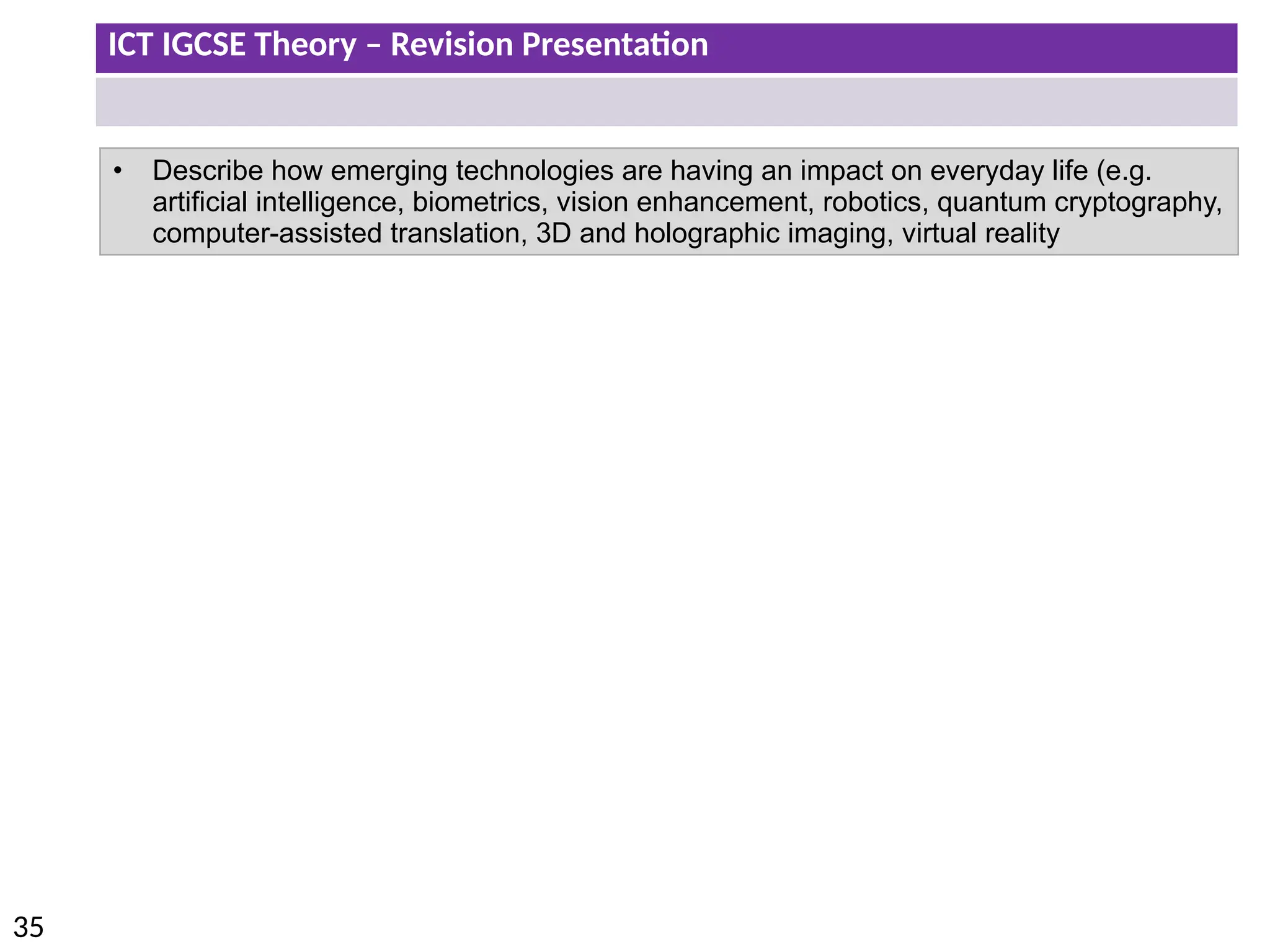 ICT IGCSE Theory – Revision Presentation
35
• Describe how emerging technologies are having an impact on everyday life (e.g.
artificial intelligence, biometrics, vision enhancement, robotics, quantum cryptography,
computer-assisted translation, 3D and holographic imaging, virtual reality
 