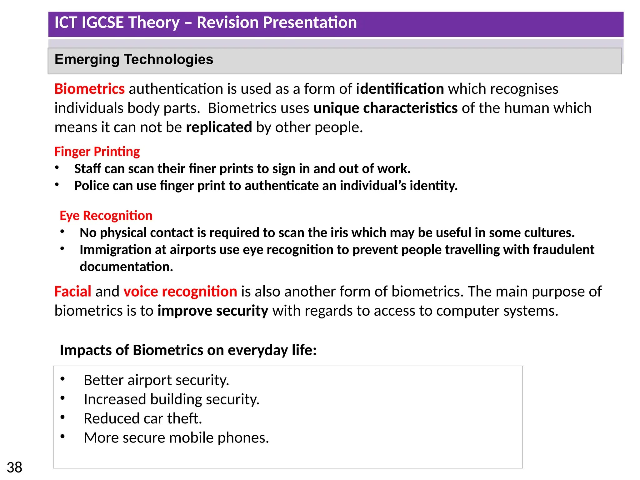 ICT IGCSE Theory – Revision Presentation
38
Emerging Technologies
Biometrics authentication is used as a form of identification which recognises
individuals body parts. Biometrics uses unique characteristics of the human which
means it can not be replicated by other people.
Finger Printing
• Staff can scan their finer prints to sign in and out of work.
• Police can use finger print to authenticate an individual’s identity.
Eye Recognition
• No physical contact is required to scan the iris which may be useful in some cultures.
• Immigration at airports use eye recognition to prevent people travelling with fraudulent
documentation.
Facial and voice recognition is also another form of biometrics. The main purpose of
biometrics is to improve security with regards to access to computer systems.
Impacts of Biometrics on everyday life:
• Better airport security.
• Increased building security.
• Reduced car theft.
• More secure mobile phones.
 