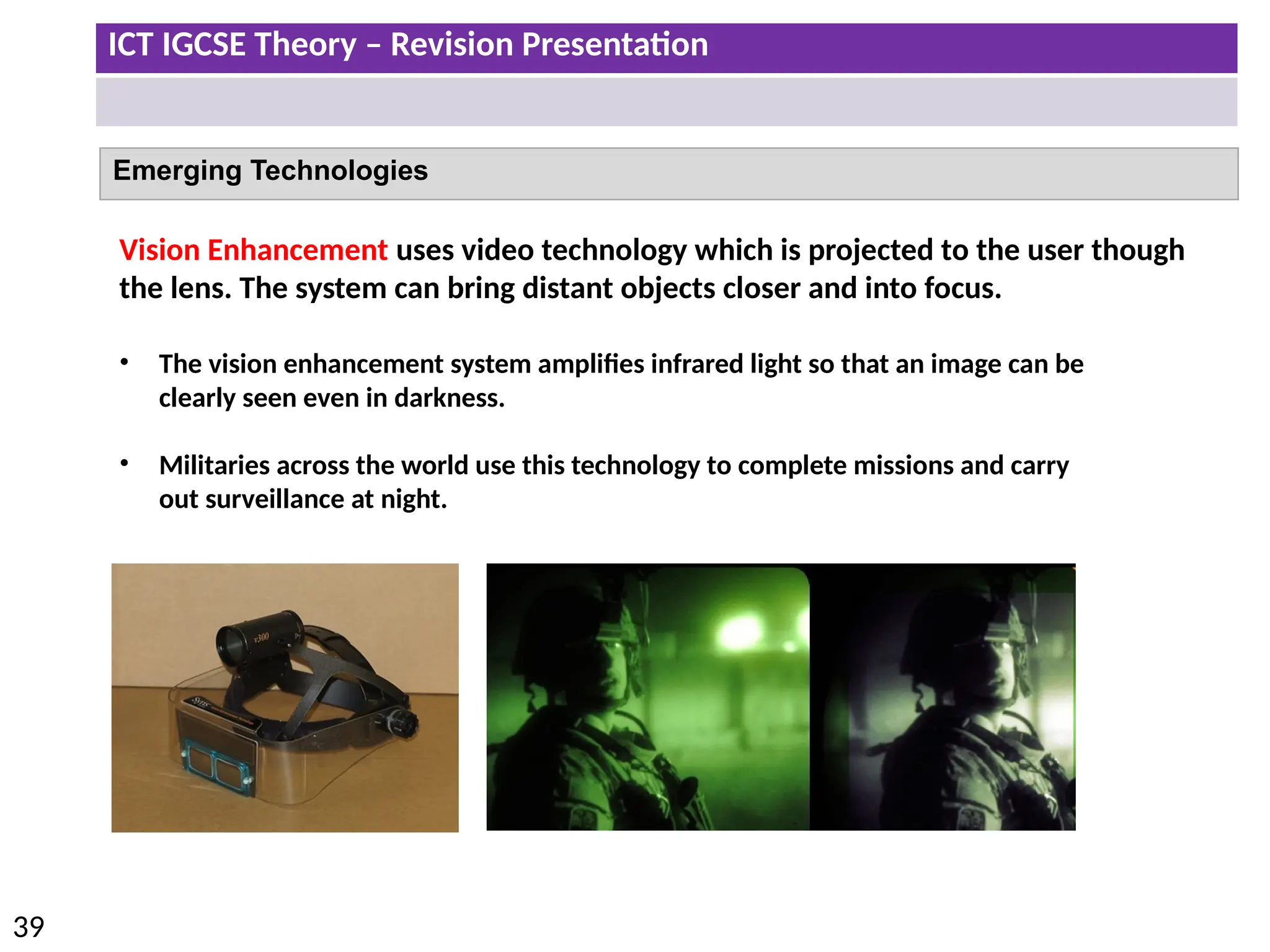 ICT IGCSE Theory – Revision Presentation
39
Emerging Technologies
Vision Enhancement uses video technology which is projected to the user though
the lens. The system can bring distant objects closer and into focus.
• The vision enhancement system amplifies infrared light so that an image can be
clearly seen even in darkness.
• Militaries across the world use this technology to complete missions and carry
out surveillance at night.
 