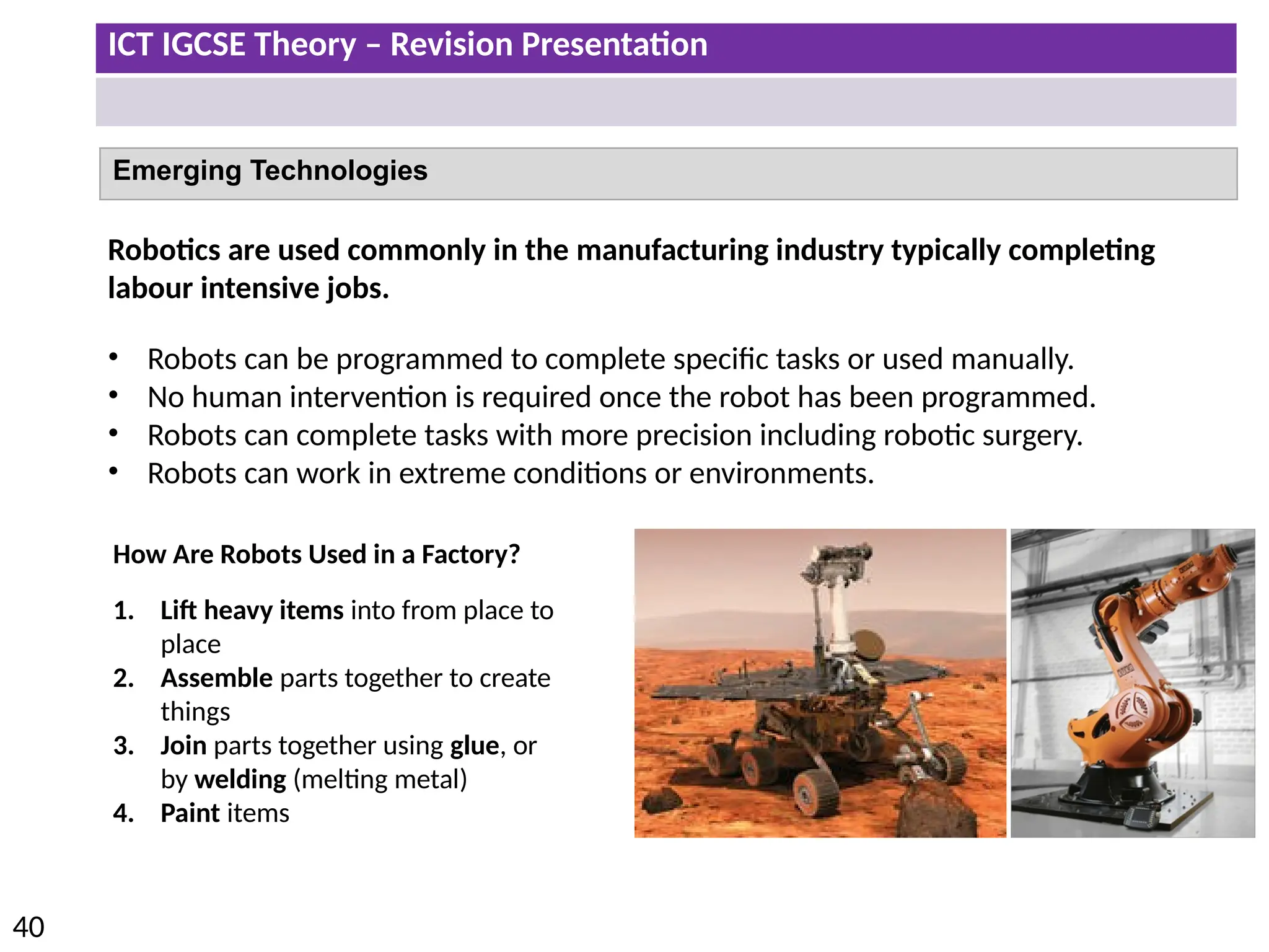 ICT IGCSE Theory – Revision Presentation
40
Emerging Technologies
Robotics are used commonly in the manufacturing industry typically completing
labour intensive jobs.
• Robots can be programmed to complete specific tasks or used manually.
• No human intervention is required once the robot has been programmed.
• Robots can complete tasks with more precision including robotic surgery.
• Robots can work in extreme conditions or environments.
How Are Robots Used in a Factory?
1. Lift heavy items into from place to
place
2. Assemble parts together to create
things
3. Join parts together using glue, or
by welding (melting metal)
4. Paint items
 