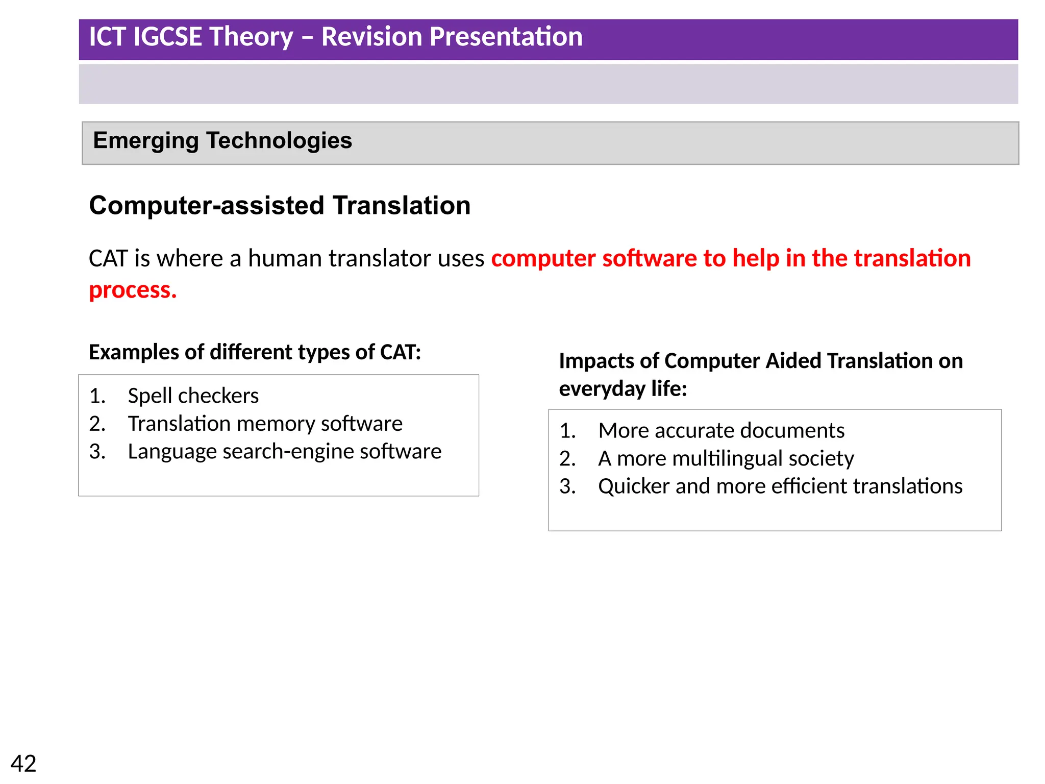 ICT IGCSE Theory – Revision Presentation
42
Emerging Technologies
Computer-assisted Translation
CAT is where a human translator uses computer software to help in the translation
process.
Examples of different types of CAT:
1. Spell checkers
2. Translation memory software
3. Language search-engine software
Impacts of Computer Aided Translation on
everyday life:
1. More accurate documents
2. A more multilingual society
3. Quicker and more efficient translations
 