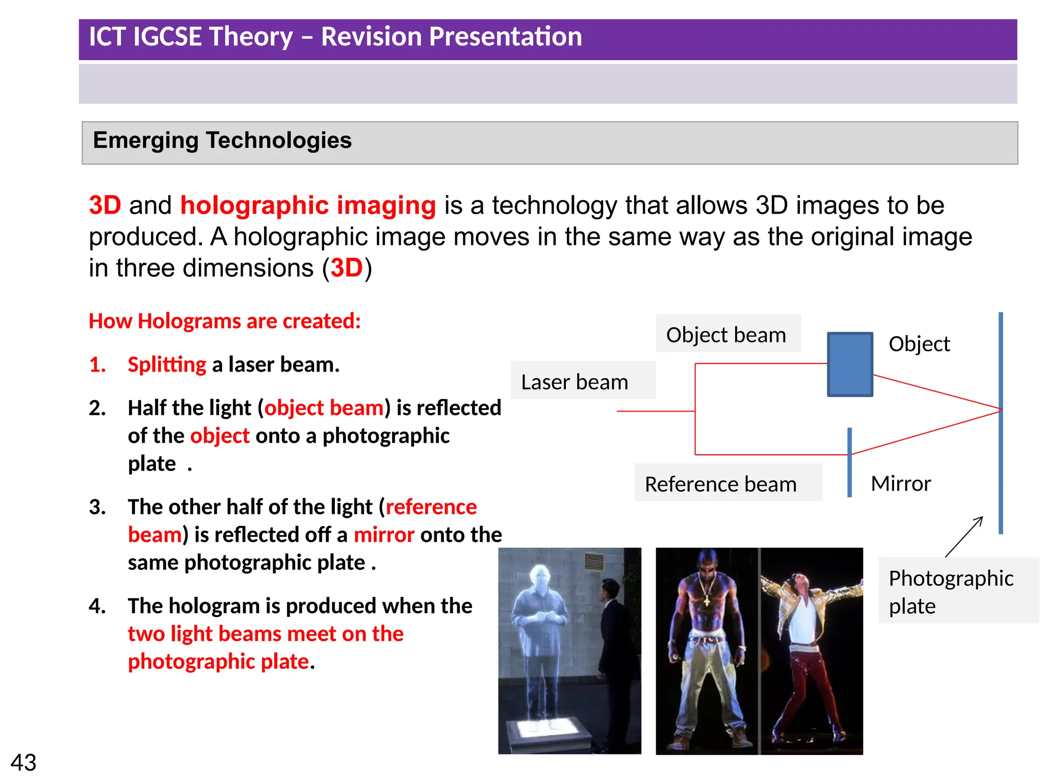 ICT IGCSE Theory – Revision Presentation
43
Emerging Technologies
3D and holographic imaging is a technology that allows 3D images to be
produced. A holographic image moves in the same way as the original image
in three dimensions (3D)
How Holograms are created:
1. Splitting a laser beam.
2. Half the light (object beam) is reflected
of the object onto a photographic
plate .
3. The other half of the light (reference
beam) is reflected off a mirror onto the
same photographic plate .
4. The hologram is produced when the
two light beams meet on the
photographic plate.
Laser beam
Object beam
Reference beam
Photographic
plate
Mirror
Object
 