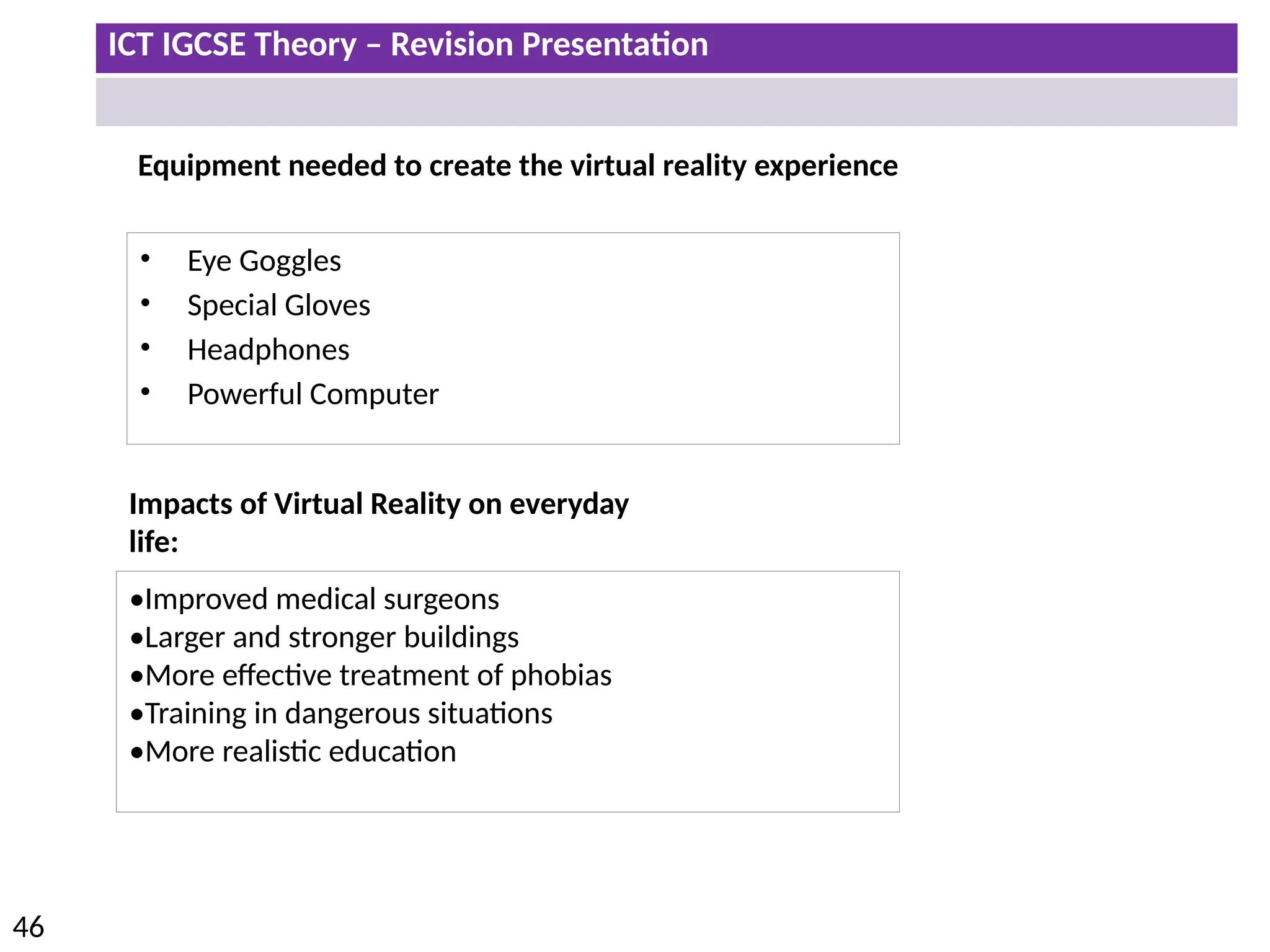 ICT IGCSE Theory – Revision Presentation
46
Equipment needed to create the virtual reality experience
• Eye Goggles
• Special Gloves
• Headphones
• Powerful Computer
Impacts of Virtual Reality on everyday
life:
•Improved medical surgeons
•Larger and stronger buildings
•More effective treatment of phobias
•Training in dangerous situations
•More realistic education
 