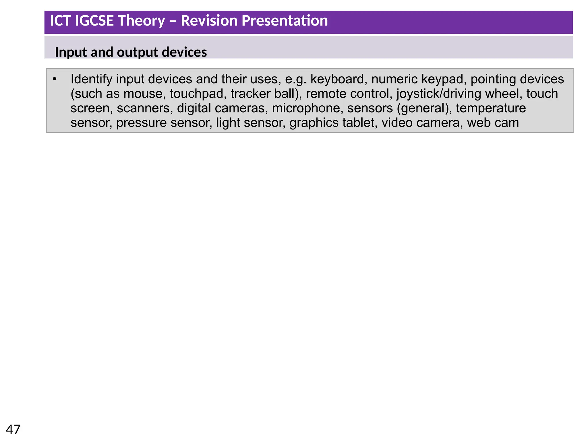 ICT IGCSE Theory – Revision Presentation
47
• Identify input devices and their uses, e.g. keyboard, numeric keypad, pointing devices
(such as mouse, touchpad, tracker ball), remote control, joystick/driving wheel, touch
screen, scanners, digital cameras, microphone, sensors (general), temperature
sensor, pressure sensor, light sensor, graphics tablet, video camera, web cam
Input and output devices
 
