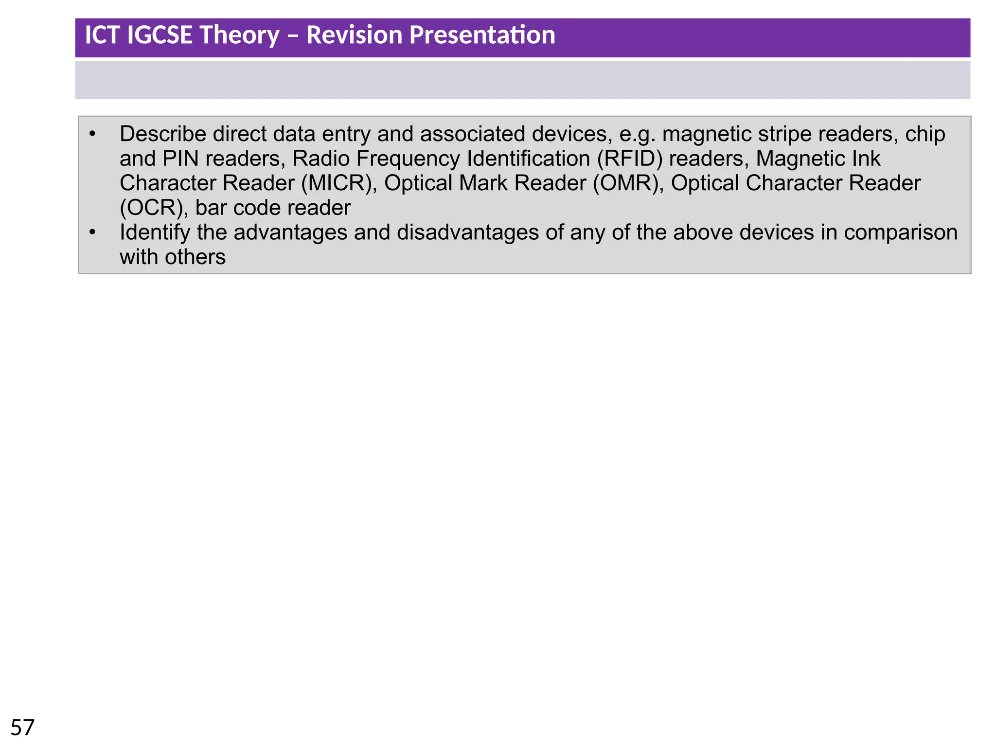 ICT IGCSE Theory – Revision Presentation
57
• Describe direct data entry and associated devices, e.g. magnetic stripe readers, chip
and PIN readers, Radio Frequency Identification (RFID) readers, Magnetic Ink
Character Reader (MICR), Optical Mark Reader (OMR), Optical Character Reader
(OCR), bar code reader
• Identify the advantages and disadvantages of any of the above devices in comparison
with others
 