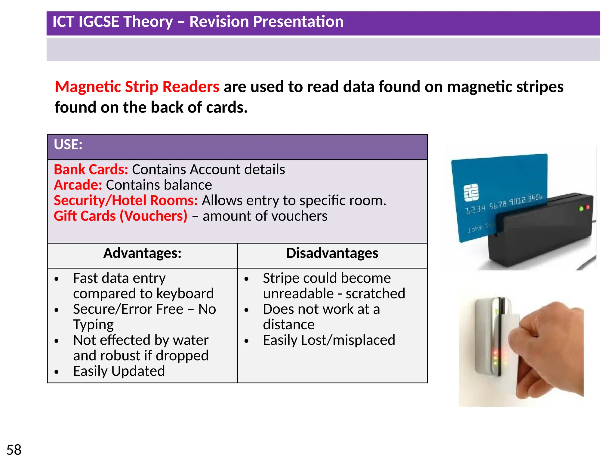 ICT IGCSE Theory – Revision Presentation
58
Magnetic Strip Readers are used to read data found on magnetic stripes
found on the back of cards.
USE:
Bank Cards: Contains Account details
Arcade: Contains balance
Security/Hotel Rooms: Allows entry to specific room.
Gift Cards (Vouchers) – amount of vouchers
Advantages: Disadvantages
• Fast data entry
compared to keyboard
• Secure/Error Free – No
Typing
• Not effected by water
and robust if dropped
• Easily Updated
• Stripe could become
unreadable - scratched
• Does not work at a
distance
• Easily Lost/misplaced
 