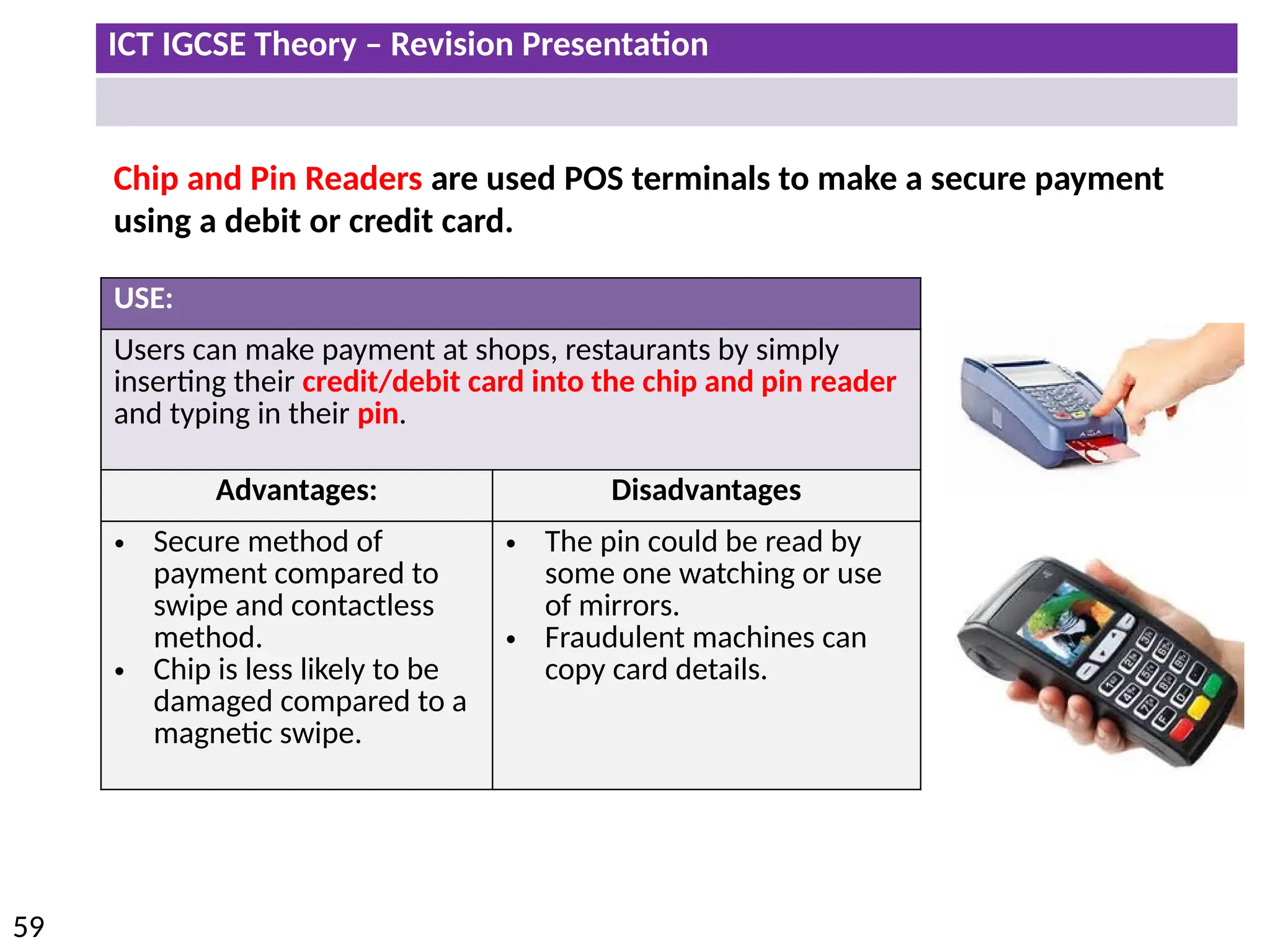 ICT IGCSE Theory – Revision Presentation
59
Chip and Pin Readers are used POS terminals to make a secure payment
using a debit or credit card.
USE:
Users can make payment at shops, restaurants by simply
inserting their credit/debit card into the chip and pin reader
and typing in their pin.
Advantages: Disadvantages
• Secure method of
payment compared to
swipe and contactless
method.
• Chip is less likely to be
damaged compared to a
magnetic swipe.
• The pin could be read by
some one watching or use
of mirrors.
• Fraudulent machines can
copy card details.
 