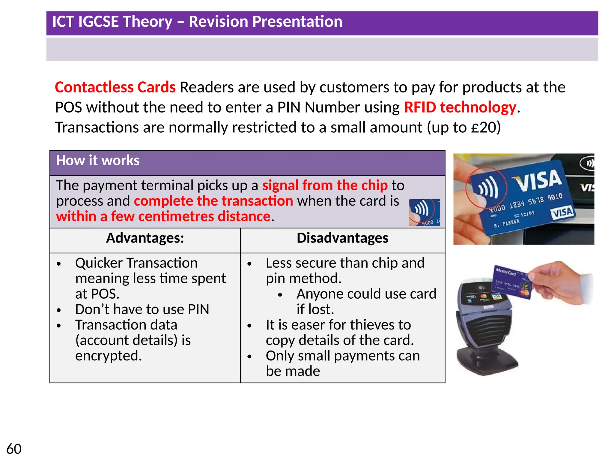 ICT IGCSE Theory – Revision Presentation
60
Contactless Cards Readers are used by customers to pay for products at the
POS without the need to enter a PIN Number using RFID technology.
Transactions are normally restricted to a small amount (up to £20)
How it works
The payment terminal picks up a signal from the chip to
process and complete the transaction when the card is
within a few centimetres distance.
Advantages: Disadvantages
• Quicker Transaction
meaning less time spent
at POS.
• Don’t have to use PIN
• Transaction data
(account details) is
encrypted.
• Less secure than chip and
pin method.
• Anyone could use card
if lost.
• It is easer for thieves to
copy details of the card.
• Only small payments can
be made
 