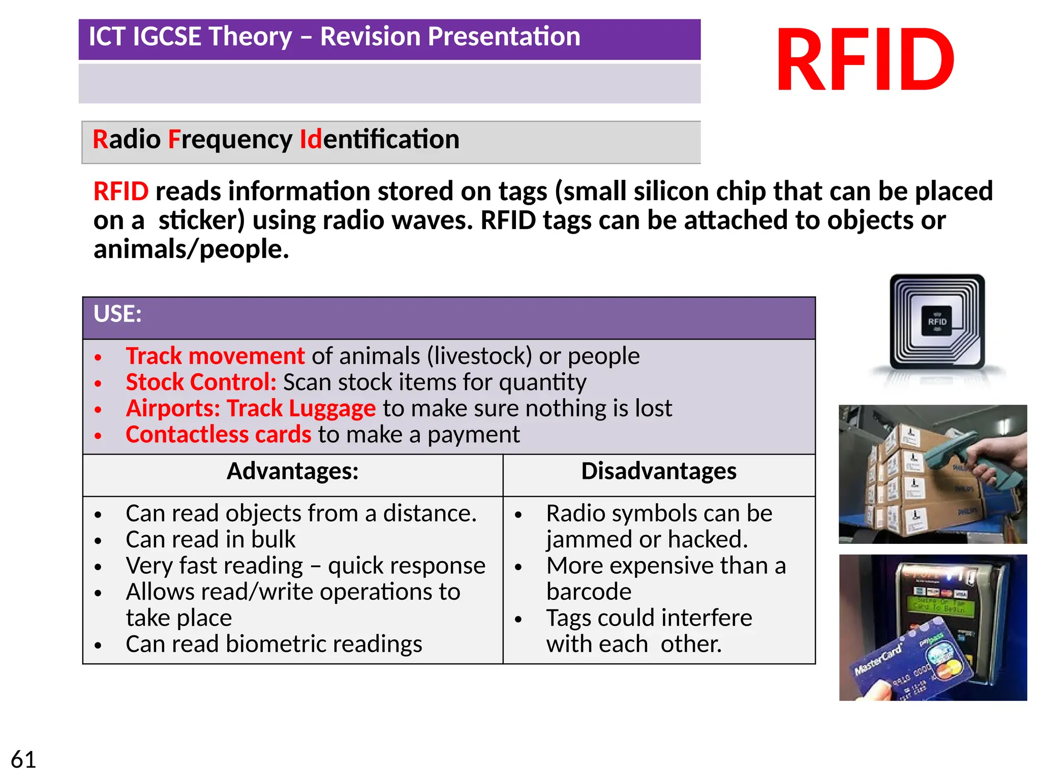 ICT IGCSE Theory – Revision Presentation
61
Radio Frequency Identification
RFID
RFID reads information stored on tags (small silicon chip that can be placed
on a sticker) using radio waves. RFID tags can be attached to objects or
animals/people.
USE:
• Track movement of animals (livestock) or people
• Stock Control: Scan stock items for quantity
• Airports: Track Luggage to make sure nothing is lost
• Contactless cards to make a payment
Advantages: Disadvantages
• Can read objects from a distance.
• Can read in bulk
• Very fast reading – quick response
• Allows read/write operations to
take place
• Can read biometric readings
• Radio symbols can be
jammed or hacked.
• More expensive than a
barcode
• Tags could interfere
with each other.
 