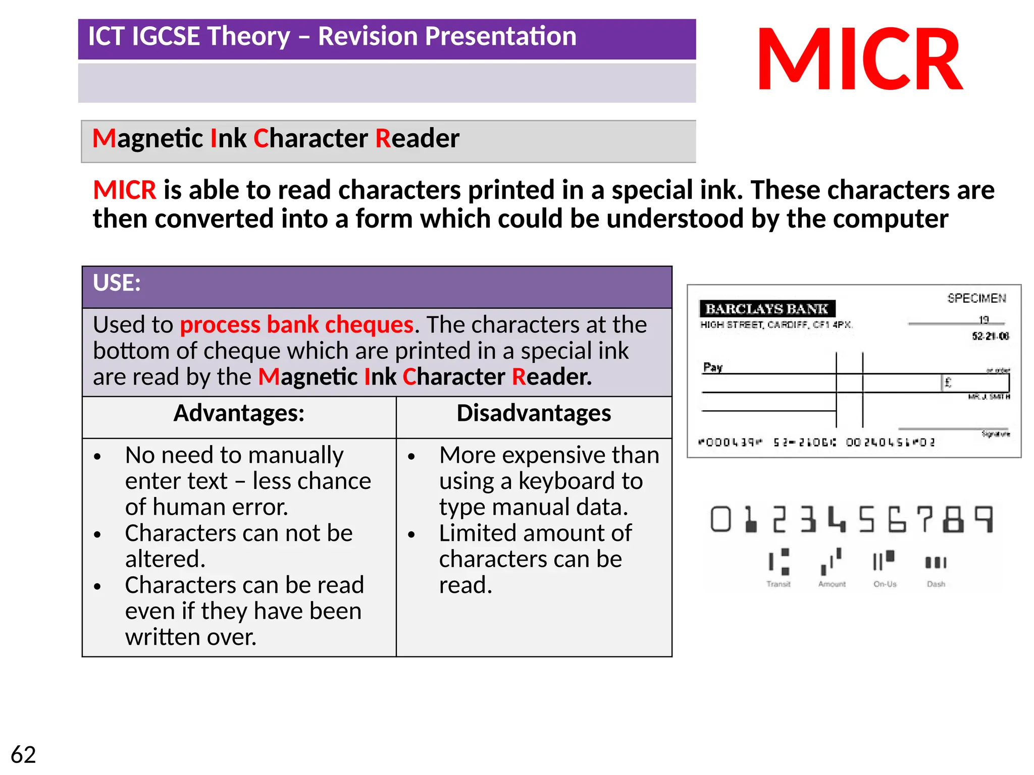 ICT IGCSE Theory – Revision Presentation
62
Magnetic Ink Character Reader
MICR
USE:
Used to process bank cheques. The characters at the
bottom of cheque which are printed in a special ink
are read by the Magnetic Ink Character Reader.
Advantages: Disadvantages
• No need to manually
enter text – less chance
of human error.
• Characters can not be
altered.
• Characters can be read
even if they have been
written over.
• More expensive than
using a keyboard to
type manual data.
• Limited amount of
characters can be
read.
MICR is able to read characters printed in a special ink. These characters are
then converted into a form which could be understood by the computer
 