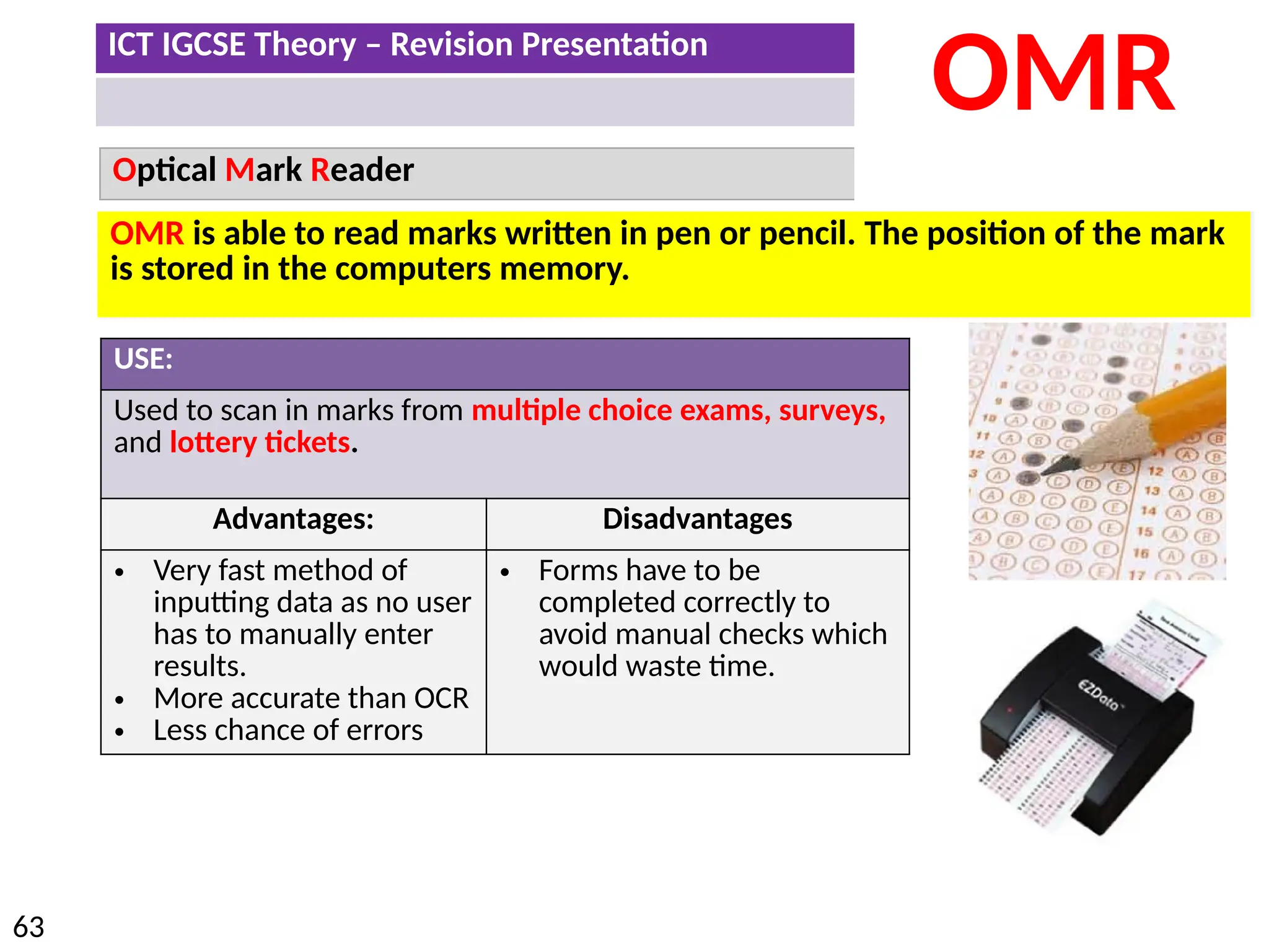 ICT IGCSE Theory – Revision Presentation
63
Optical Mark Reader
OMR
USE:
Used to scan in marks from multiple choice exams, surveys,
and lottery tickets.
Advantages: Disadvantages
• Very fast method of
inputting data as no user
has to manually enter
results.
• More accurate than OCR
• Less chance of errors
• Forms have to be
completed correctly to
avoid manual checks which
would waste time.
OMR is able to read marks written in pen or pencil. The position of the mark
is stored in the computers memory.
 
