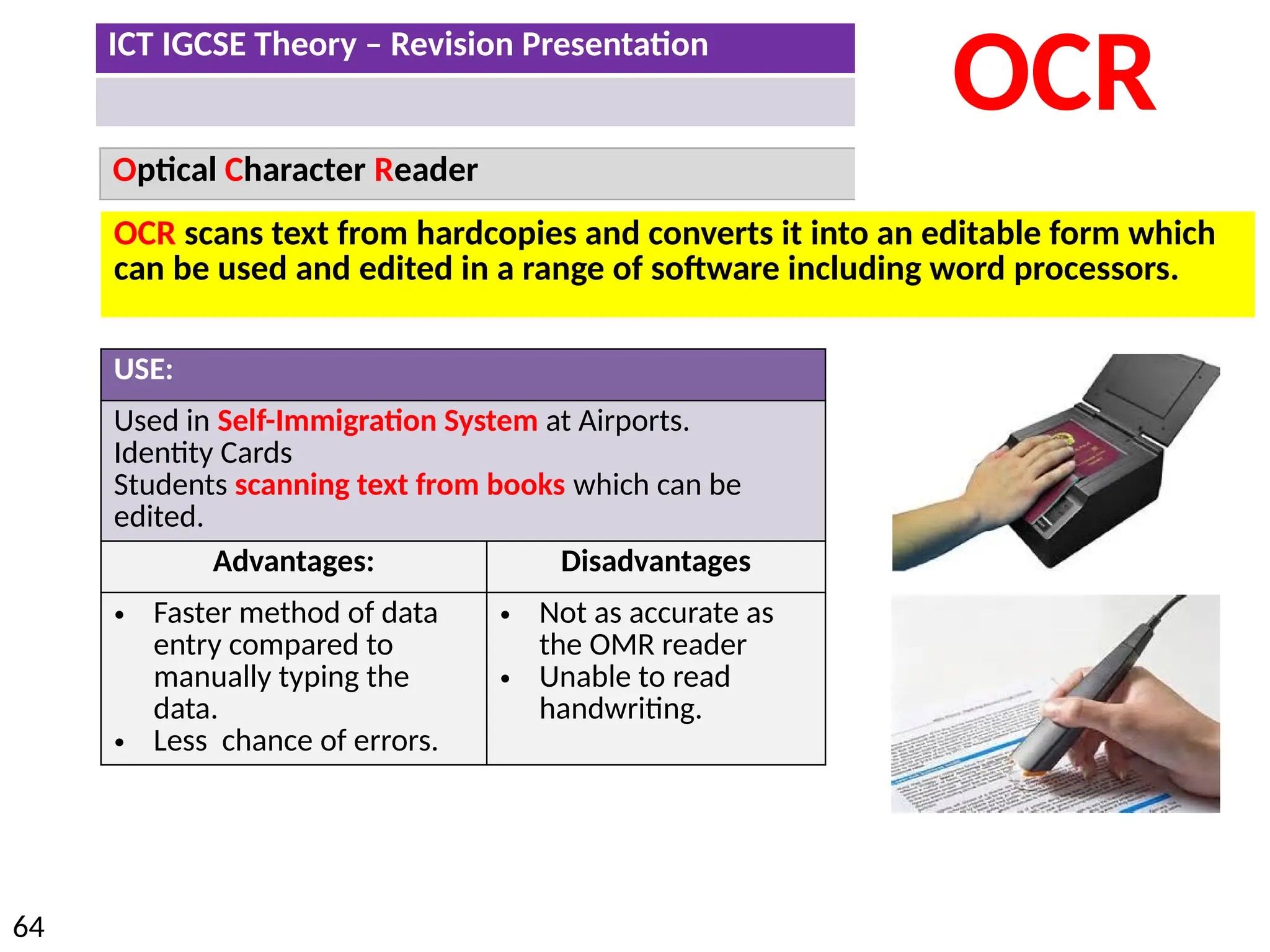 ICT IGCSE Theory – Revision Presentation
64
Optical Character Reader
OCR
USE:
Used in Self-Immigration System at Airports.
Identity Cards
Students scanning text from books which can be
edited.
Advantages: Disadvantages
• Faster method of data
entry compared to
manually typing the
data.
• Less chance of errors.
• Not as accurate as
the OMR reader
• Unable to read
handwriting.
OCR scans text from hardcopies and converts it into an editable form which
can be used and edited in a range of software including word processors.
 