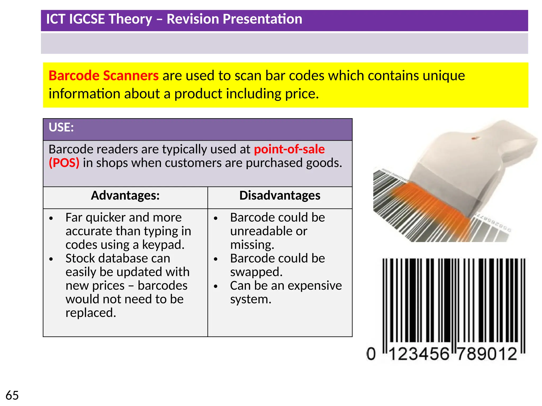 ICT IGCSE Theory – Revision Presentation
65
Barcode Scanners are used to scan bar codes which contains unique
information about a product including price.
USE:
Barcode readers are typically used at point-of-sale
(POS) in shops when customers are purchased goods.
Advantages: Disadvantages
• Far quicker and more
accurate than typing in
codes using a keypad.
• Stock database can
easily be updated with
new prices – barcodes
would not need to be
replaced.
• Barcode could be
unreadable or
missing.
• Barcode could be
swapped.
• Can be an expensive
system.
 