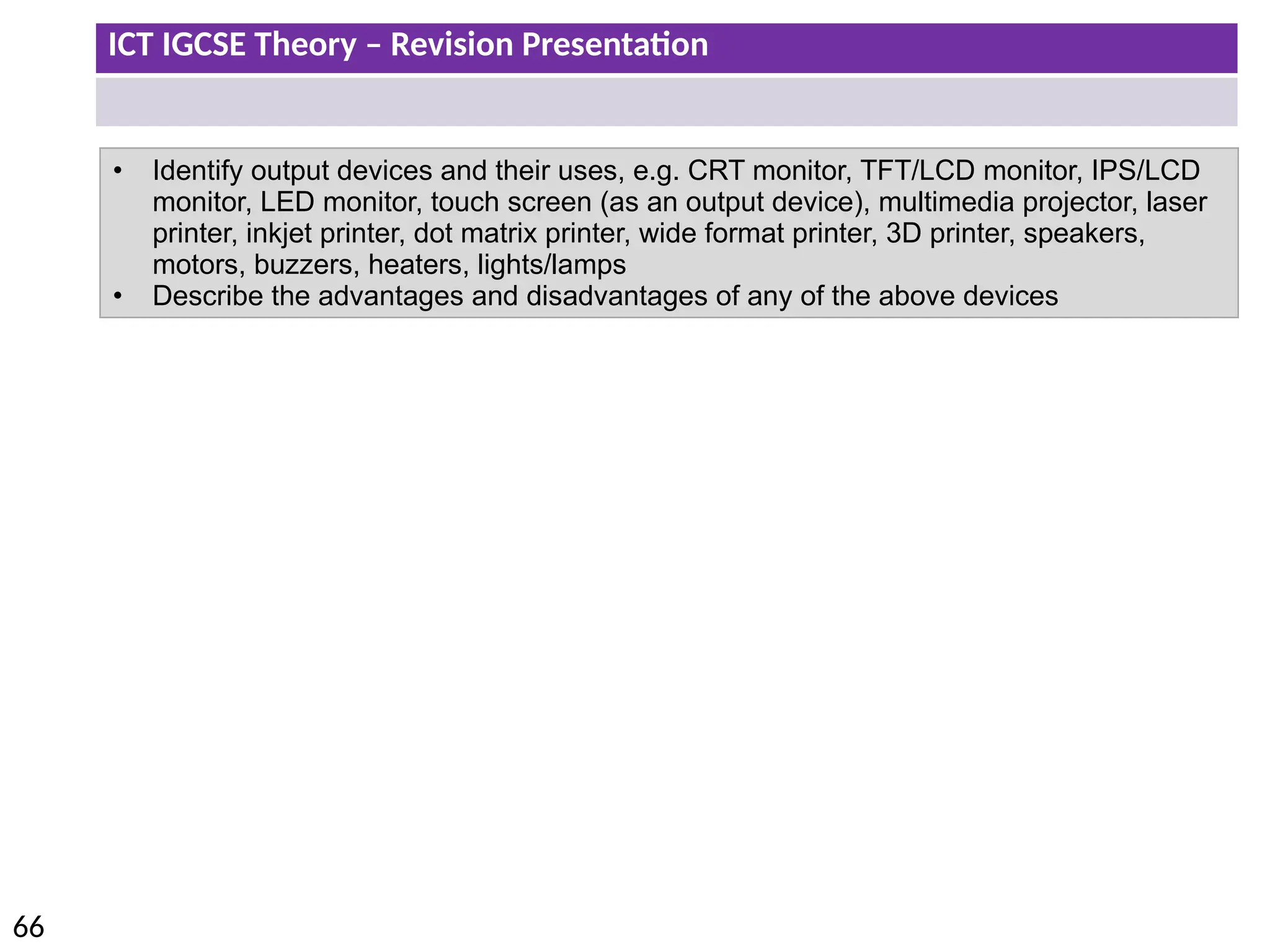 ICT IGCSE Theory – Revision Presentation
66
• Identify output devices and their uses, e.g. CRT monitor, TFT/LCD monitor, IPS/LCD
monitor, LED monitor, touch screen (as an output device), multimedia projector, laser
printer, inkjet printer, dot matrix printer, wide format printer, 3D printer, speakers,
motors, buzzers, heaters, lights/lamps
• Describe the advantages and disadvantages of any of the above devices
 