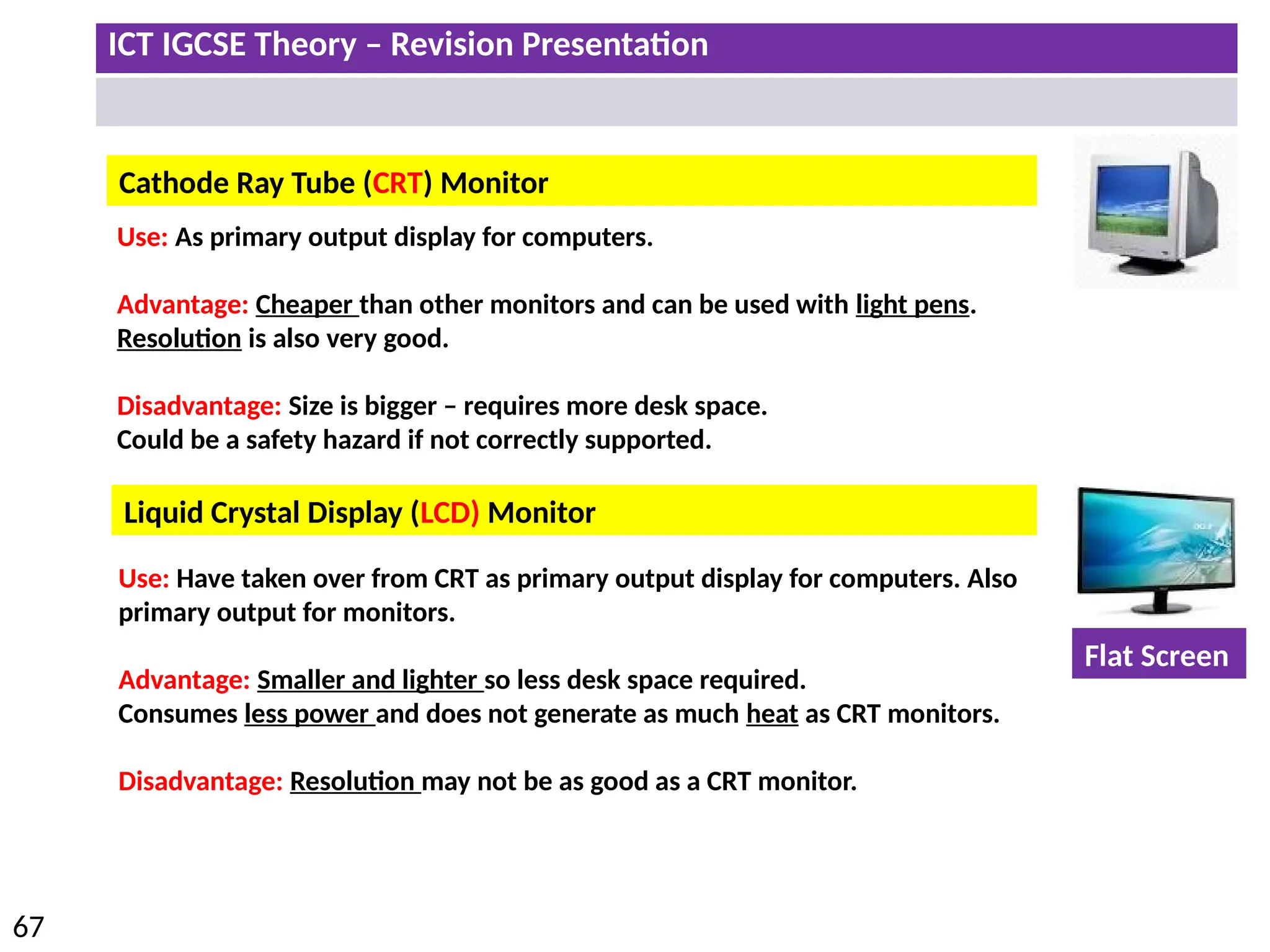 ICT IGCSE Theory – Revision Presentation
67
Cathode Ray Tube (CRT) Monitor
Liquid Crystal Display (LCD) Monitor
Use: As primary output display for computers.
Advantage: Cheaper than other monitors and can be used with light pens.
Resolution is also very good.
Disadvantage: Size is bigger – requires more desk space.
Could be a safety hazard if not correctly supported.
Use: Have taken over from CRT as primary output display for computers. Also
primary output for monitors.
Advantage: Smaller and lighter so less desk space required.
Consumes less power and does not generate as much heat as CRT monitors.
Disadvantage: Resolution may not be as good as a CRT monitor.
Flat Screen
 