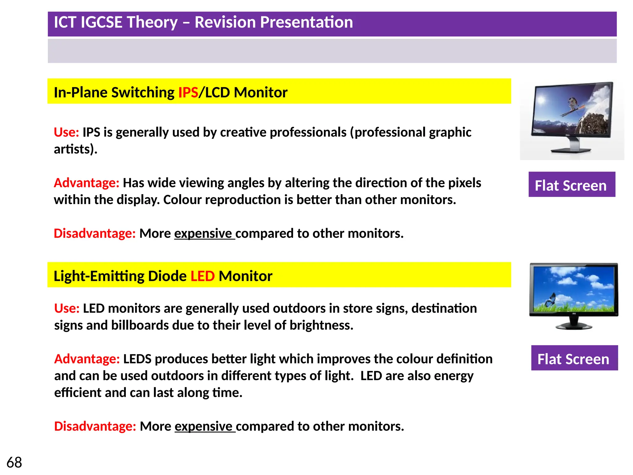 ICT IGCSE Theory – Revision Presentation
68
Light-Emitting Diode LED Monitor
In-Plane Switching IPS/LCD Monitor
Use: IPS is generally used by creative professionals (professional graphic
artists).
Advantage: Has wide viewing angles by altering the direction of the pixels
within the display. Colour reproduction is better than other monitors.
Disadvantage: More expensive compared to other monitors.
Use: LED monitors are generally used outdoors in store signs, destination
signs and billboards due to their level of brightness.
Advantage: LEDS produces better light which improves the colour definition
and can be used outdoors in different types of light. LED are also energy
efficient and can last along time.
Disadvantage: More expensive compared to other monitors.
Flat Screen
Flat Screen
 