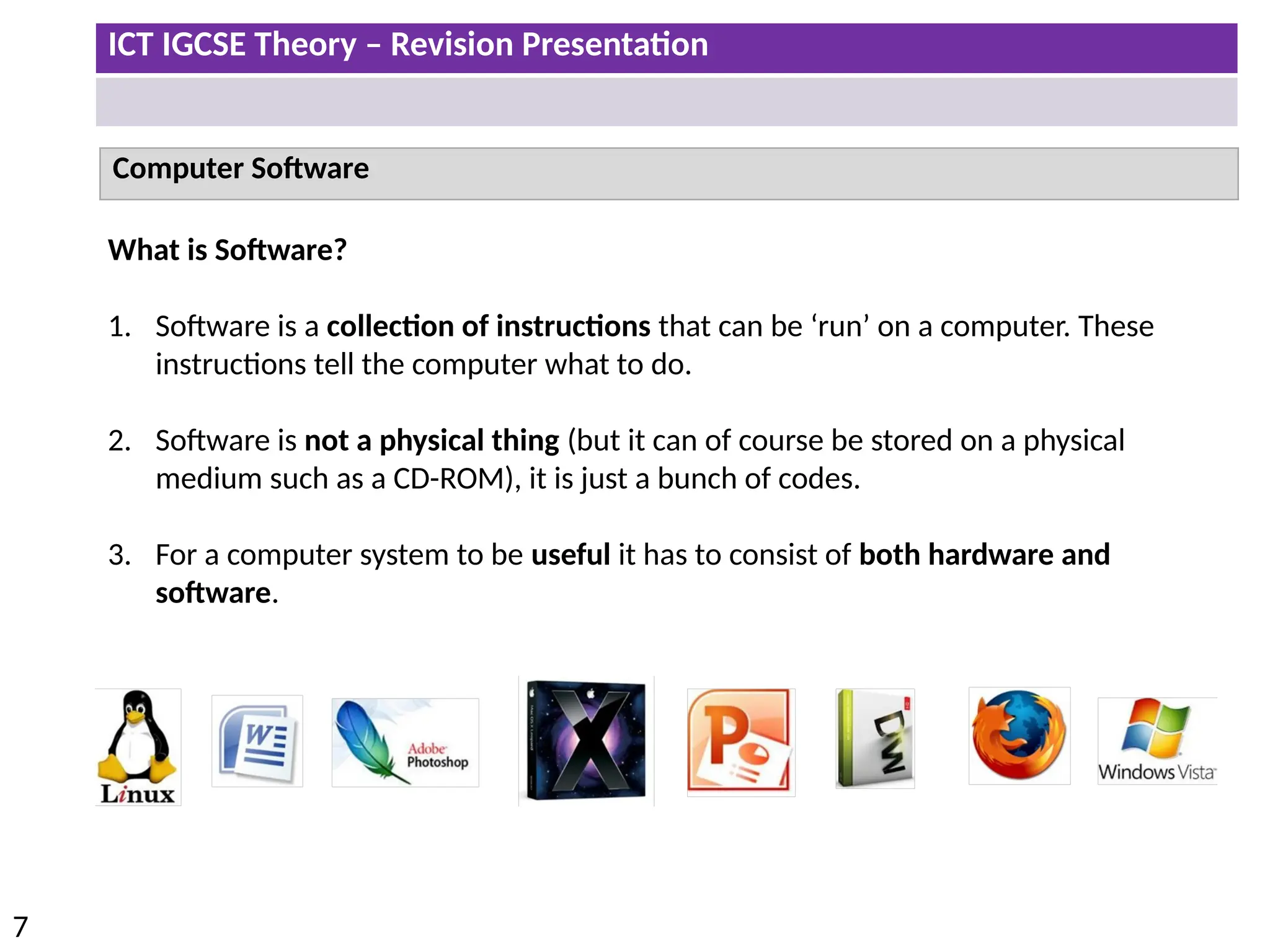 ICT IGCSE Theory – Revision Presentation
7
Computer Software
What is Software?
1. Software is a collection of instructions that can be ‘run’ on a computer. These
instructions tell the computer what to do.
2. Software is not a physical thing (but it can of course be stored on a physical
medium such as a CD-ROM), it is just a bunch of codes.
3. For a computer system to be useful it has to consist of both hardware and
software.
 