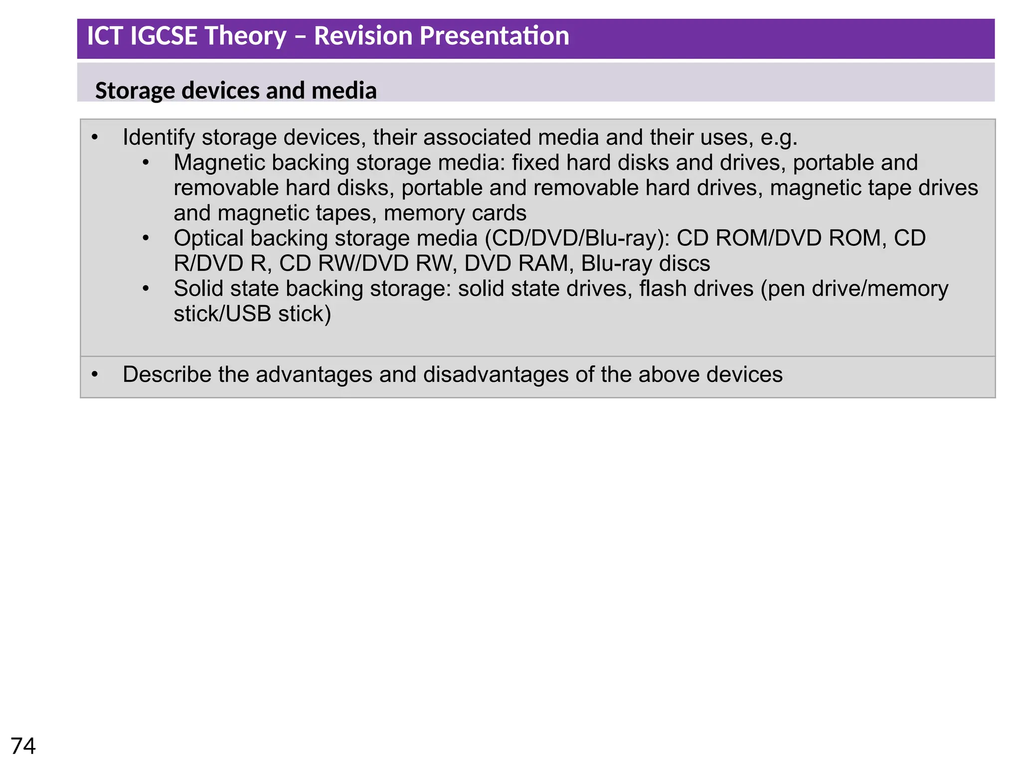 ICT IGCSE Theory – Revision Presentation
74
• Identify storage devices, their associated media and their uses, e.g.
• Magnetic backing storage media: fixed hard disks and drives, portable and
removable hard disks, portable and removable hard drives, magnetic tape drives
and magnetic tapes, memory cards
• Optical backing storage media (CD/DVD/Blu-ray): CD ROM/DVD ROM, CD
R/DVD R, CD RW/DVD RW, DVD RAM, Blu-ray discs
• Solid state backing storage: solid state drives, flash drives (pen drive/memory
stick/USB stick)
• Describe the advantages and disadvantages of the above devices
Storage devices and media
 