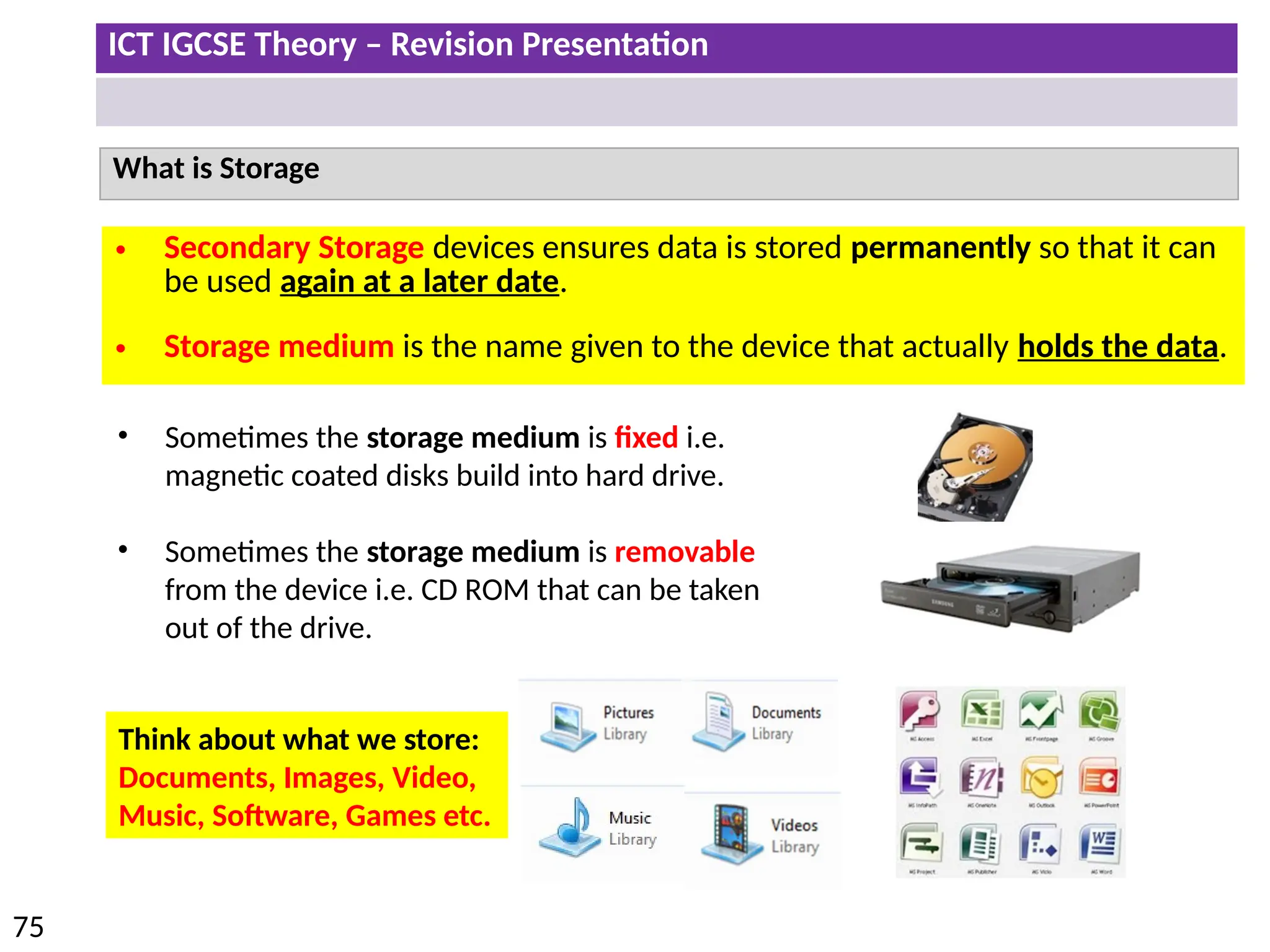 ICT IGCSE Theory – Revision Presentation
75
What is Storage
• Secondary Storage devices ensures data is stored permanently so that it can
be used again at a later date.
• Storage medium is the name given to the device that actually holds the data.
• Sometimes the storage medium is fixed i.e.
magnetic coated disks build into hard drive.
• Sometimes the storage medium is removable
from the device i.e. CD ROM that can be taken
out of the drive.
Think about what we store:
Documents, Images, Video,
Music, Software, Games etc.
 