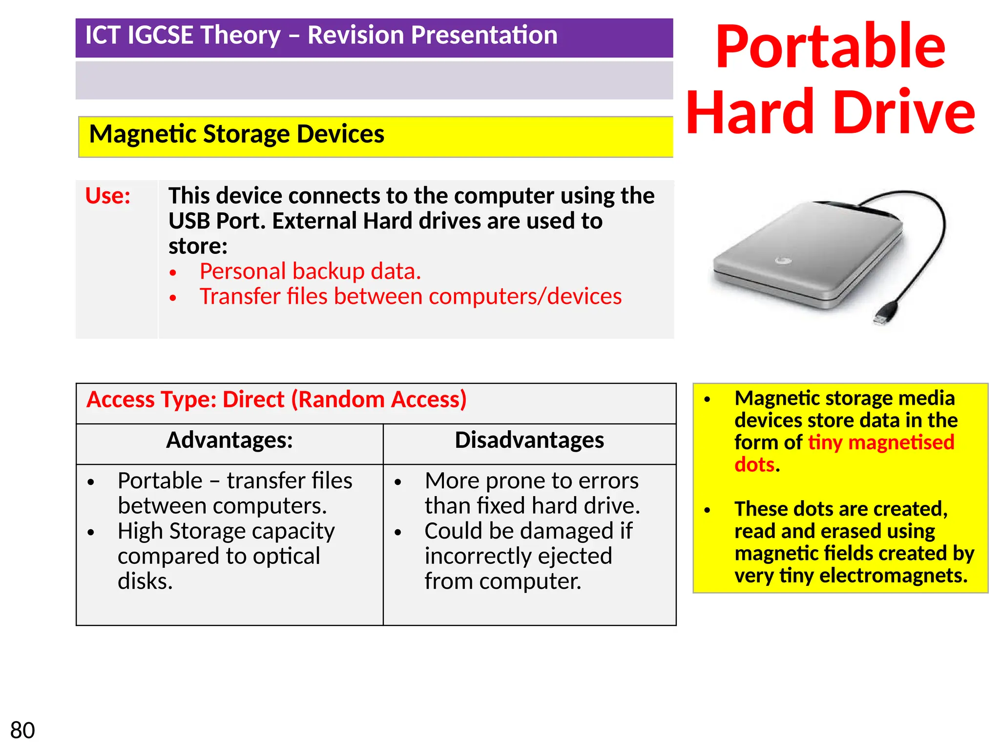 ICT IGCSE Theory – Revision Presentation
80
Magnetic Storage Devices
Portable
Hard Drive
Access Type: Direct (Random Access)
Advantages: Disadvantages
• Portable – transfer files
between computers.
• High Storage capacity
compared to optical
disks.
• More prone to errors
than fixed hard drive.
• Could be damaged if
incorrectly ejected
from computer.
Use: This device connects to the computer using the
USB Port. External Hard drives are used to
store:
• Personal backup data.
• Transfer files between computers/devices
• Magnetic storage media
devices store data in the
form of tiny magnetised
dots.
• These dots are created,
read and erased using
magnetic fields created by
very tiny electromagnets.
 