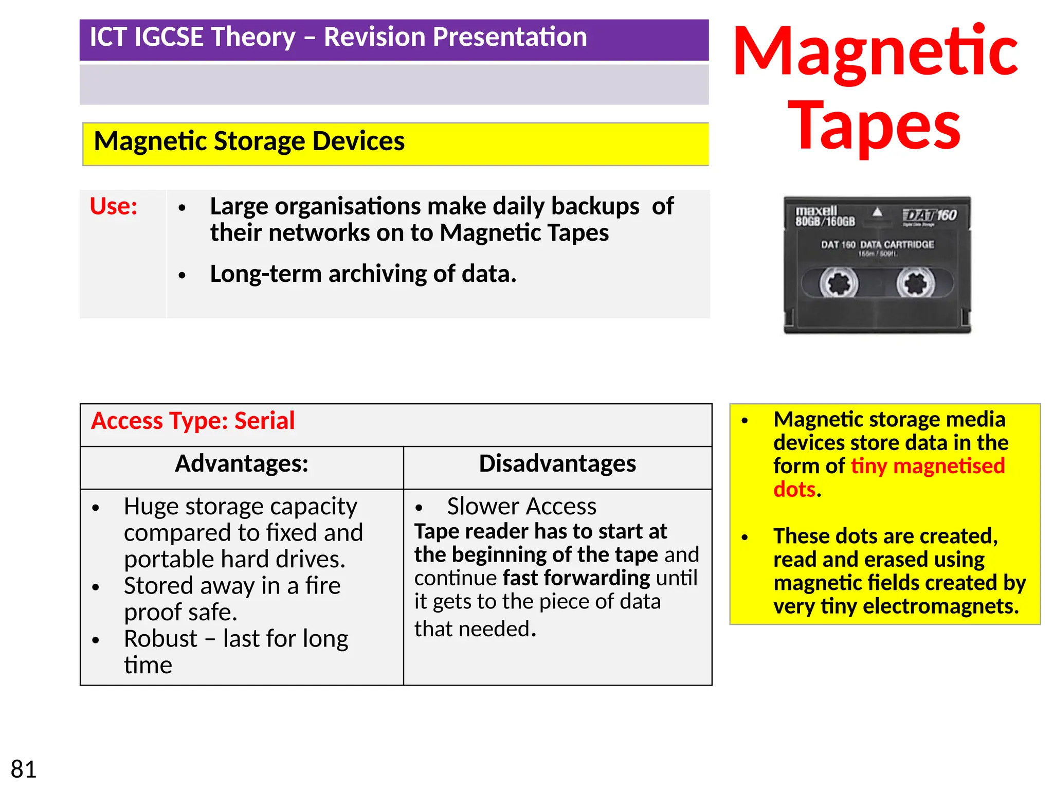 ICT IGCSE Theory – Revision Presentation
81
Magnetic Storage Devices
Magnetic
Tapes
Access Type: Serial
Advantages: Disadvantages
• Huge storage capacity
compared to fixed and
portable hard drives.
• Stored away in a fire
proof safe.
• Robust – last for long
time
• Slower Access
Tape reader has to start at
the beginning of the tape and
continue fast forwarding until
it gets to the piece of data
that needed.
Use: • Large organisations make daily backups of
their networks on to Magnetic Tapes
• Long-term archiving of data.
• Magnetic storage media
devices store data in the
form of tiny magnetised
dots.
• These dots are created,
read and erased using
magnetic fields created by
very tiny electromagnets.
 