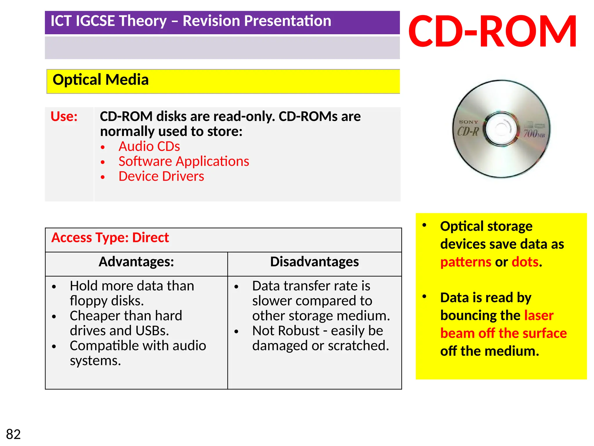 ICT IGCSE Theory – Revision Presentation
82
Optical Media
CD-ROM
Use: CD-ROM disks are read-only. CD-ROMs are
normally used to store:
• Audio CDs
• Software Applications
• Device Drivers
• Optical storage
devices save data as
patterns or dots.
• Data is read by
bouncing the laser
beam off the surface
off the medium.
Access Type: Direct
Advantages: Disadvantages
• Hold more data than
floppy disks.
• Cheaper than hard
drives and USBs.
• Compatible with audio
systems.
• Data transfer rate is
slower compared to
other storage medium.
• Not Robust - easily be
damaged or scratched.
 