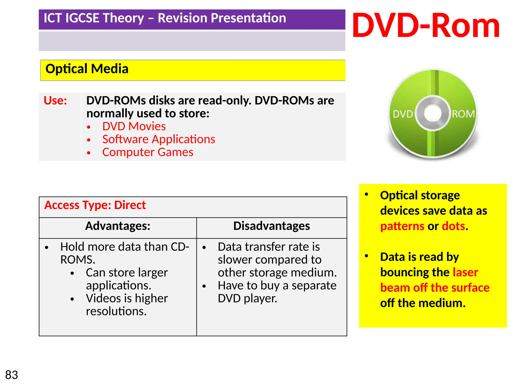 ICT IGCSE Theory – Revision Presentation
83
Optical Media
DVD-Rom
Use: DVD-ROMs disks are read-only. DVD-ROMs are
normally used to store:
• DVD Movies
• Software Applications
• Computer Games
• Optical storage
devices save data as
patterns or dots.
• Data is read by
bouncing the laser
beam off the surface
off the medium.
Access Type: Direct
Advantages: Disadvantages
• Hold more data than CD-
ROMS.
• Can store larger
applications.
• Videos is higher
resolutions.
• Data transfer rate is
slower compared to
other storage medium.
• Have to buy a separate
DVD player.
 