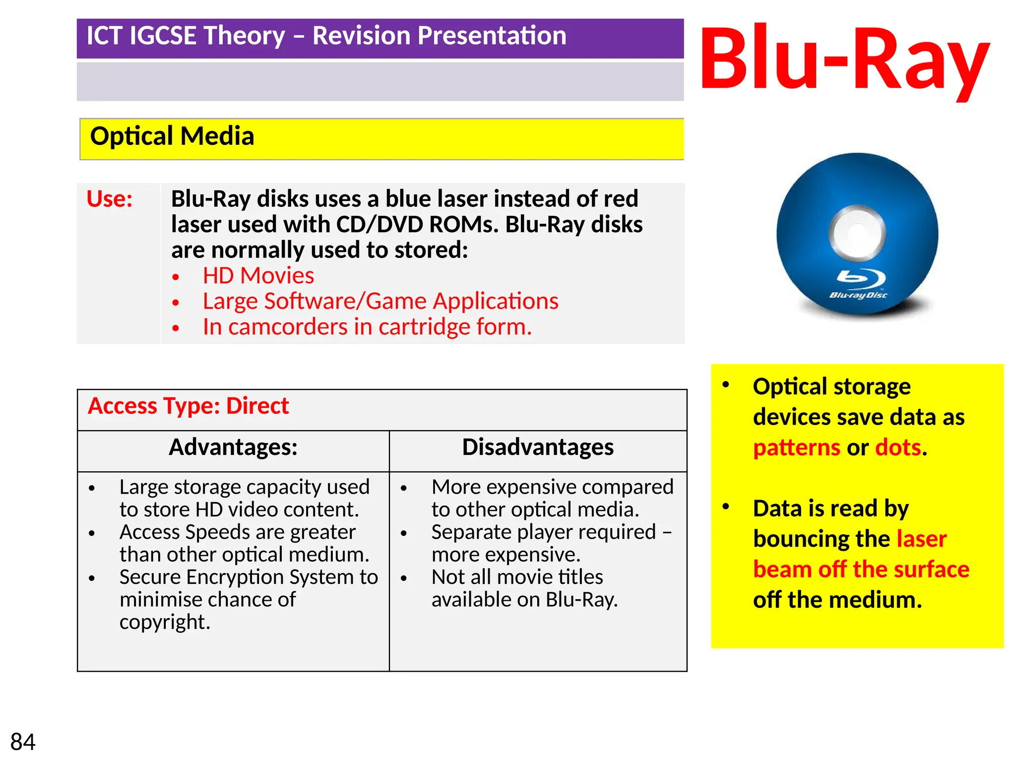 ICT IGCSE Theory – Revision Presentation
84
Optical Media
Blu-Ray
Use: Blu-Ray disks uses a blue laser instead of red
laser used with CD/DVD ROMs. Blu-Ray disks
are normally used to stored:
• HD Movies
• Large Software/Game Applications
• In camcorders in cartridge form.
• Optical storage
devices save data as
patterns or dots.
• Data is read by
bouncing the laser
beam off the surface
off the medium.
Access Type: Direct
Advantages: Disadvantages
• Large storage capacity used
to store HD video content.
• Access Speeds are greater
than other optical medium.
• Secure Encryption System to
minimise chance of
copyright.
• More expensive compared
to other optical media.
• Separate player required –
more expensive.
• Not all movie titles
available on Blu-Ray.
 