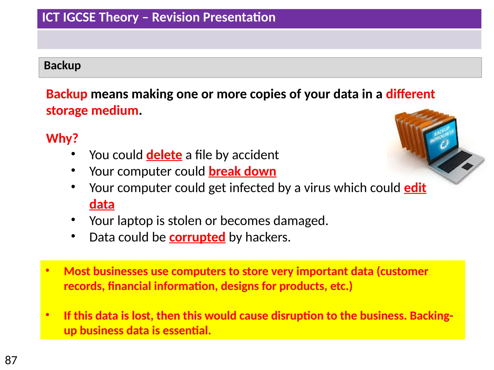 ICT IGCSE Theory – Revision Presentation
87
Backup
Backup means making one or more copies of your data in a different
storage medium.
Why?
• You could delete a file by accident
• Your computer could break down
• Your computer could get infected by a virus which could edit
data
• Your laptop is stolen or becomes damaged.
• Data could be corrupted by hackers.
• Most businesses use computers to store very important data (customer
records, financial information, designs for products, etc.)
• If this data is lost, then this would cause disruption to the business. Backing-
up business data is essential.
 