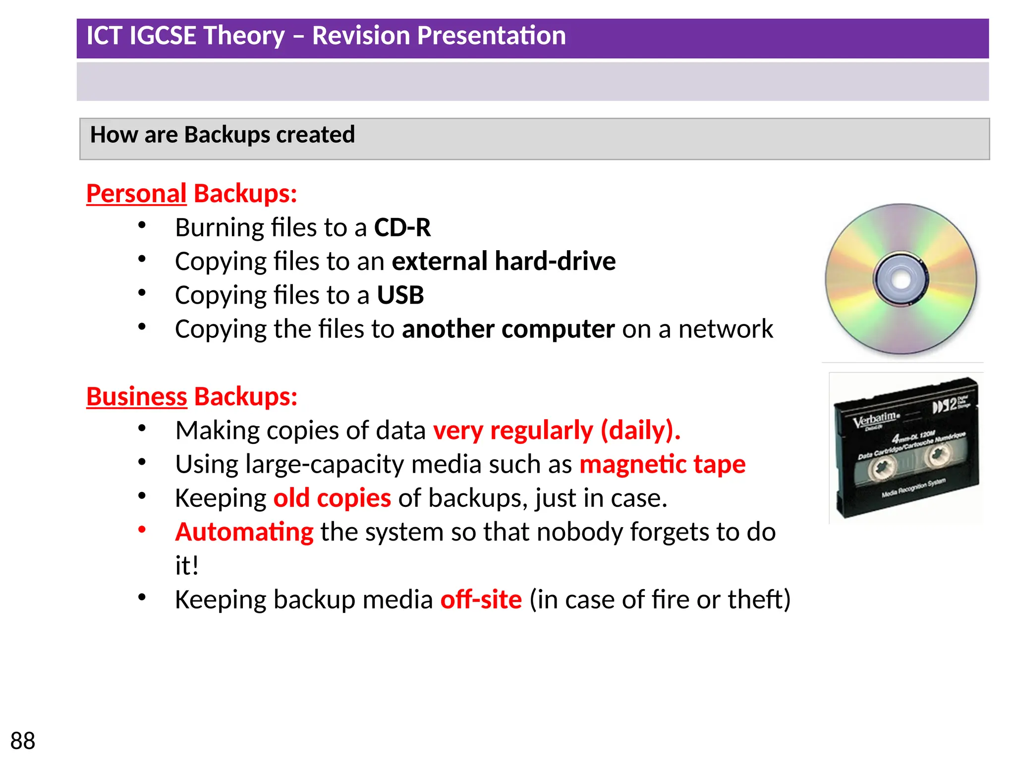 ICT IGCSE Theory – Revision Presentation
88
How are Backups created
Personal Backups:
• Burning files to a CD-R
• Copying files to an external hard-drive
• Copying files to a USB
• Copying the files to another computer on a network
Business Backups:
• Making copies of data very regularly (daily).
• Using large-capacity media such as magnetic tape
• Keeping old copies of backups, just in case.
• Automating the system so that nobody forgets to do
it!
• Keeping backup media off-site (in case of fire or theft)
 