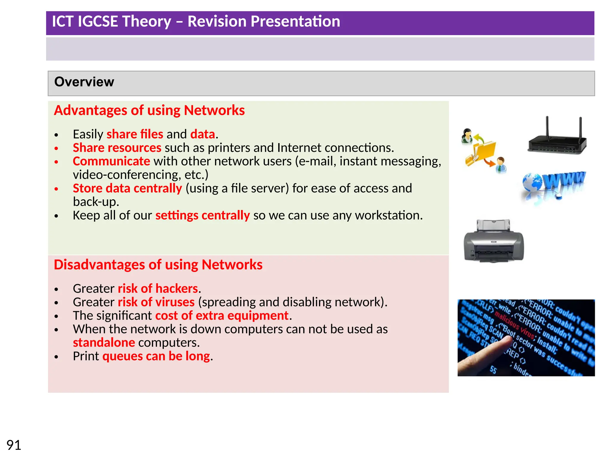 ICT IGCSE Theory – Revision Presentation
91
Overview
Advantages of using Networks
• Easily share files and data.
• Share resources such as printers and Internet connections.
• Communicate with other network users (e-mail, instant messaging,
video-conferencing, etc.)
• Store data centrally (using a file server) for ease of access and
back-up.
• Keep all of our settings centrally so we can use any workstation.
Disadvantages of using Networks
• Greater risk of hackers.
• Greater risk of viruses (spreading and disabling network).
• The significant cost of extra equipment.
• When the network is down computers can not be used as
standalone computers.
• Print queues can be long.
 