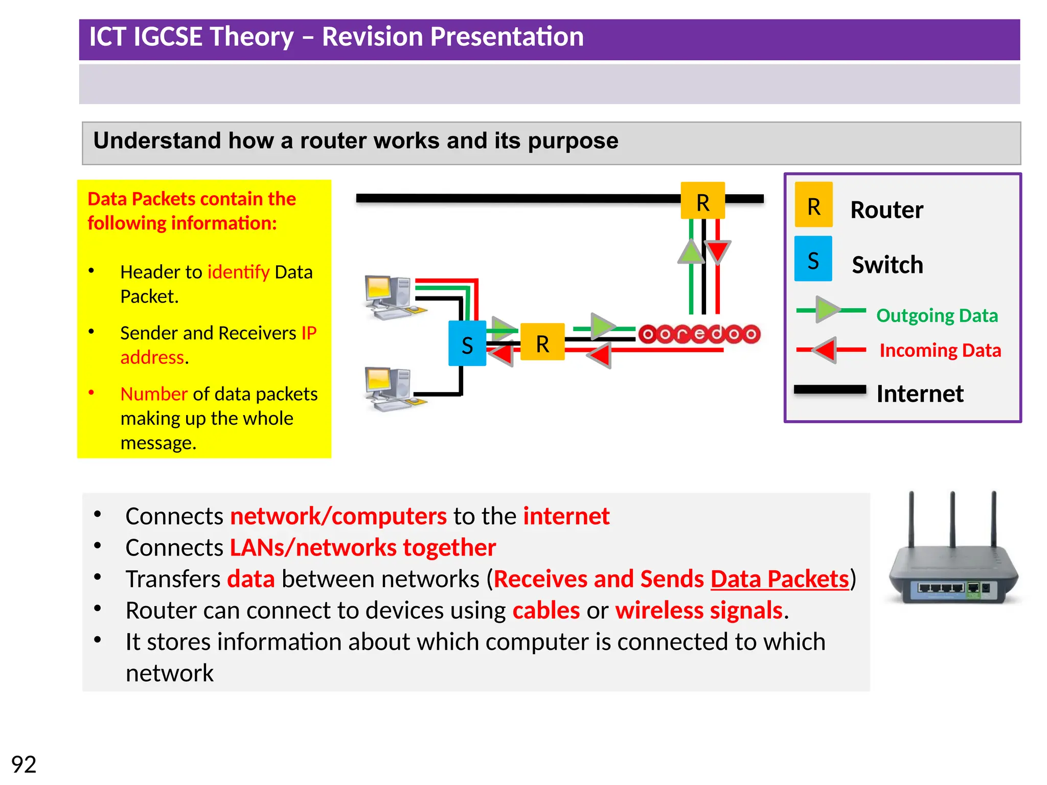 ICT IGCSE Theory – Revision Presentation
92
Understand how a router works and its purpose
R
Internet
Outgoing Data
Incoming Data
Router
R
R
S
S Switch
• Connects network/computers to the internet
• Connects LANs/networks together
• Transfers data between networks (Receives and Sends Data Packets)
• Router can connect to devices using cables or wireless signals.
• It stores information about which computer is connected to which
network
Data Packets contain the
following information:
• Header to identify Data
Packet.
• Sender and Receivers IP
address.
• Number of data packets
making up the whole
message.
 