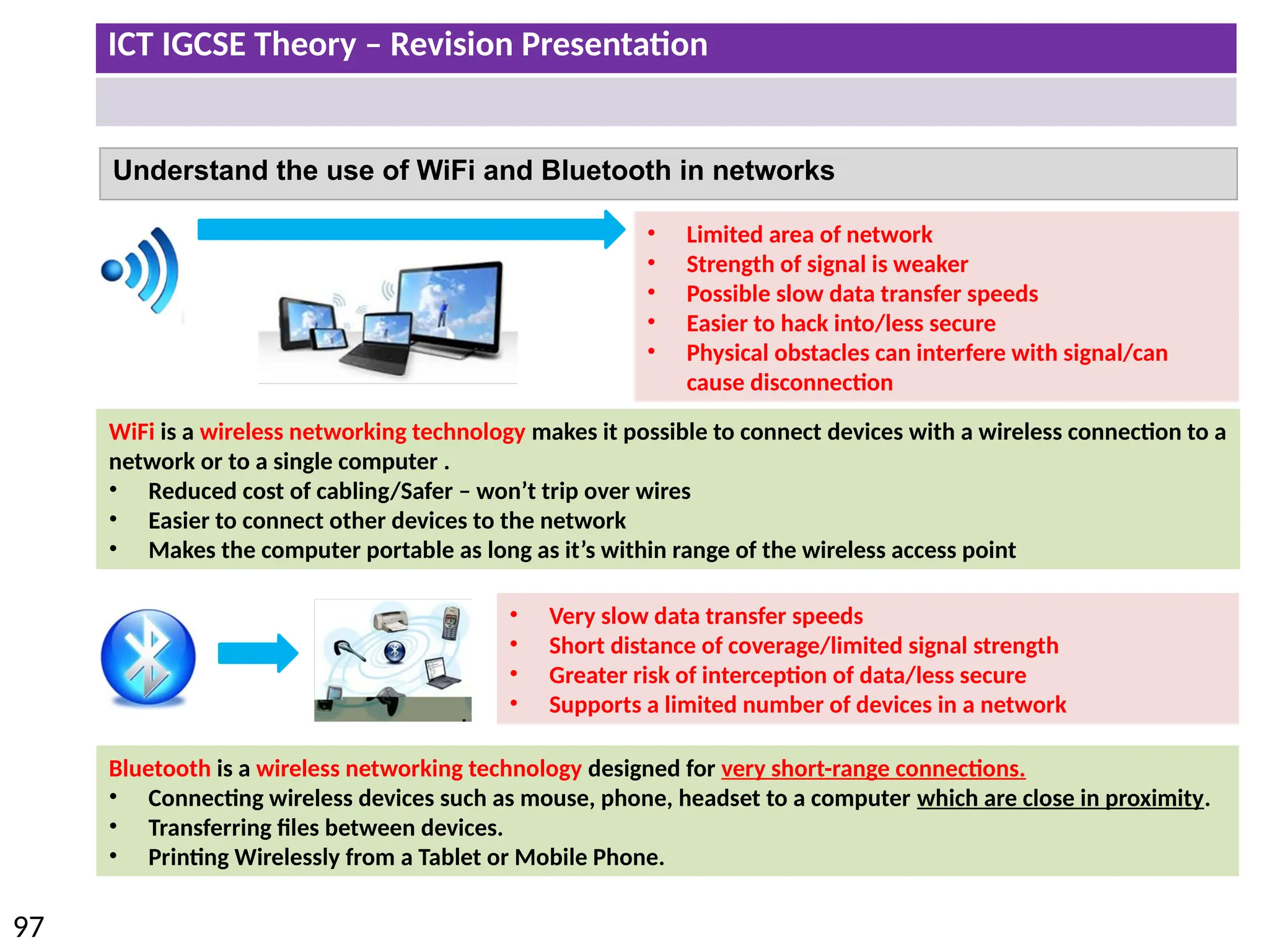 ICT IGCSE Theory – Revision Presentation
97
Understand the use of WiFi and Bluetooth in networks
• Very slow data transfer speeds
• Short distance of coverage/limited signal strength
• Greater risk of interception of data/less secure
• Supports a limited number of devices in a network
Bluetooth is a wireless networking technology designed for very short-range connections.
• Connecting wireless devices such as mouse, phone, headset to a computer which are close in proximity.
• Transferring files between devices.
• Printing Wirelessly from a Tablet or Mobile Phone.
WiFi is a wireless networking technology makes it possible to connect devices with a wireless connection to a
network or to a single computer .
• Reduced cost of cabling/Safer – won’t trip over wires
• Easier to connect other devices to the network
• Makes the computer portable as long as it’s within range of the wireless access point
• Limited area of network
• Strength of signal is weaker
• Possible slow data transfer speeds
• Easier to hack into/less secure
• Physical obstacles can interfere with signal/can
cause disconnection
 