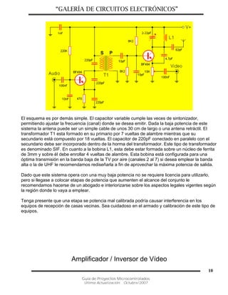 “GALERÍA DE CIRCUITOS ELECTRÓNICOS”
Guía de Proyectos Microcontrolados
Última Actualización: Octubre/2007
10
El esquema es por demás simple. El capacitor variable cumple las veces de sintonizador,
permitiendo ajustar la frecuencia (canal) donde se desea emitir. Dada la baja potencia de este
sistema la antena puede ser un simple cable de unos 30 cm de largo o una antena retráctil. El
transformador T1 esta formado en su primario por 7 vueltas de alambre mientras que su
secundario está compuesto por 18 vueltas. El capacitor de 220pF conectado en paralelo con el
secundario debe ser incorporado dentro de la horma del transformador. Este tipo de transformador
es denominado SIF. En cuanto a la bobina L1, esta debe estar formada sobre un núcleo de ferrita
de 3mm y sobre él debe enrollar 4 vueltas de alambre. Esta bobina está configurada para una
óptima transmisión en la banda baja de la TV por aire (canales 2 al 7) si desea emplear la banda
alta o la de UHF le recomendamos rediseñarla a fin de aprovechar la máxima potencia de salida.
Dado que este sistema opera con una muy baja potencia no se requiere licencia para utilizarlo,
pero si llegase a colocar etapas de potencia que aumenten el alcance del conjunto le
recomendamos hacerse de un abogado e interiorizarse sobre los aspectos legales vigentes según
la región donde lo vaya a emplear.
Tenga presente que una etapa se potencia mal calibrada podría causar interferencia en los
equipos de recepción de casas vecinas. Sea cuidadoso en el armado y calibración de este tipo de
equipos.
Amplificador / Inversor de Vídeo
 