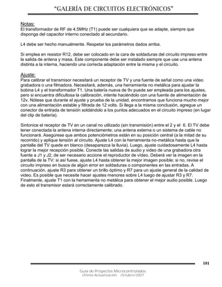 “GALERÍA DE CIRCUITOS ELECTRÓNICOS”
Guía de Proyectos Microcontrolados
Última Actualización: Octubre/2007
101
Notas:
El transformador de RF de 4.5MHz (T1) puede ser cualquiera que se adapte, siempre que
disponga del capacitor interno conectado al secundario.
L4 debe ser hecho manualmente. Respetar los parámetros dados arriba.
Si emplea en resistor R12, debe ser colocado en la cara de soldaduras del circuito impreso entre
la salida de antena y masa. Este componente debe ser instalado siempre que use una antena
distinta a la interna, haciendo una correcta adaptación entre la misma y el circuito.
Ajuste:
Para calibrar el transmisor necesitará un receptor de TV y una fuente de señal como una video
grabadora o una filmadora. Necesitará, además, una herramienta no metálica para ajustar la
bobina L4 y el transformador T1. Una batería nueva de 9v puede ser empleada para los ajustes,
pero si encuentra dificultosa la calibración, intente haciéndolo con una fuente de alimentación de
12v. Nótese que durante el ajuste y prueba de la unidad, encontramos que funciona mucho mejor
con una alimentación estable y filtrada de 12 volts. Si llega a la misma conclusión, agregue un
conector de entrada de tensión soldándolo a los puntos adecuados en el circuito impreso (en lugar
del clip de batería).
Sintonice el receptor de TV en un canal no utilizado (sin transmisión) entre el 2 y el 6. El TV debe
tener conectada la antena interna directamente; una antena externa o un sistema de cable no
funcionará. Asegúrese que ambos potenciómetros están en su posición central (a la mitad de su
recorrido) y aplique tensión al circuito. Ajuste L4 con la herramienta no-metálica hasta que la
pantalla del TV quede en blanco (desaparezca la lluvia). Luego, ajuste cuidadosamente L4 hasta
lograr la mejor recepción posible. Conecte las salidas de audio y video de una grabadora otra
fuente a J1 y J2, de ser necesario accione el reproductor de vídeo. Deberá ver la imagen en la
pantalla de la TV: si así fuese, ajuste L4 hasta obtener la mejor imagen posible; si no, revise el
circuito impreso en busca de algún error en soldaduras o componentes en las entradas. A
continuación, ajuste R3 para obtener un brillo óptimo y R7 para un ajuste general de la calidad de
video. Es posible que necesite hacer ajustes menores sobre L4 luego de ajustar R3 y R7.
Finalmente, ajuste T1 con la herramienta no metálica para obtener el mejor audio posible. Luego
de esto el transmisor estará correctamente calibrado.
 