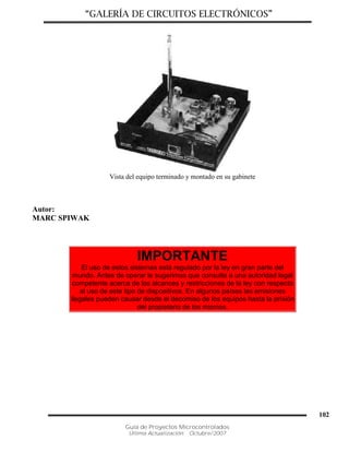 “GALERÍA DE CIRCUITOS ELECTRÓNICOS”
Guía de Proyectos Microcontrolados
Última Actualización: Octubre/2007
102
Vista del equipo terminado y montado en su gabinete
Autor:
MARC SPIWAK
IMPORTANTE
El uso de estos sistemas está regulado por la ley en gran parte del
mundo. Antes de operar le sugerimos que consulte a una autoridad legal
competente acerca de los alcances y restricciones de la ley con respecto
al uso de este tipo de dispositivos. En algunos países las emisiones
ilegales pueden causar desde el decomiso de los equipos hasta la prisión
del propietario de los mismos.
 