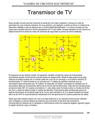“GALERÍA DE CIRCUITOS ELECTRÓNICOS”
Guía de Proyectos Microcontrolados
Última Actualización: Octubre/2007
103
Transmisor de TV
Este censillo circuito permite transmitir la señal de una vídeo casetera o cámara en todo el
perímetro de una vivienda mediana. Es muy práctico, por ejemplo, cuando se tiene un sistema de
televisión satelital y sólo se dispone de un sintonizador/decodificador. Lo mismo sucede con las
cajas para canales premium de los operadores de TV por cable. Aunque también es útil cuando se
desea transmitir la señal de vídeo de cámaras de seguridad a puntos de difícil cableado.
El esquema es por demás simple. El capacitor variable cumple las veces de sintonizador,
permitiendo ajustar la frecuencia (canal) donde se desea emitir. Dada la baja potencia de este
sistema la antena puede ser un simple cable de unos 30 cm de largo o una antena retráctil. El
transformador T1 esta formado en su primario por 7 vueltas de alambre mientras que su
secundario está compuesto por 18 vueltas. El capacitor de 220pF conectado en paralelo con el
secundario debe ser incorporado dentro de la horma del transformador. Este tipo de transformador
es denominado SIF. En cuanto a la bobina L1, esta debe estar formada sobre un núcleo de ferrita
de 3mm y sobre él debe enrollar 4 vueltas de alambre. Esta bobina está configurada para una
óptima transmisión en la banda baja de la TV por aire (canales 2 al 7) si desea emplear la banda
alta o la de UHF le recomendamos rediseñarla a fin de aprovechar la máxima potencia de salida.
Dado que este sistema opera con una muy baja potencia no se requiere licencia para utilizarlo,
pero si llegase a colocar etapas de potencia que aumenten el alcance del conjunto le
recomendamos hacerse de un abogado e interiorizarse sobre los aspectos legales vigentes según
la región donde lo vaya a emplear.
 