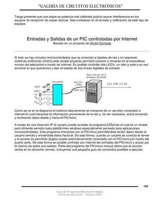 “GALERÍA DE CIRCUITOS ELECTRÓNICOS”
Guía de Proyectos Microcontrolados
Última Actualización: Octubre/2007
104
Tenga presente que una etapa se potencia mal calibrada podría causar interferencia en los
equipos de recepción de casas vecinas. Sea cuidadoso en el armado y calibración de este tipo de
equipos.
Entradas y Salidas de un PIC controladas por Internet
Basado en un proyecto de Wichit Sirichote
Si bien ya hay circuitos microcontrolados que se conectan a tarjetas de red y no requieren
sistemas anfitriones (host's) este simple proyecto permitirá conocer e iniciarse en el maravilloso
mundo del telecontrol a través de internet. Es posible controlar dos LED's, un relé (y este a su vez
accionar lo que queramos) y leer el estado de dos líneas digitales de entrada.
Como se ve en el diagrama el sistema básicamente se compone de un servidor conectado a
internet el cual interpreta la información proveniente de la red y, de ser necesario, actúa enviando
y recibiendo datos desde y hacia el PICmicro.
A través de una dirección IP el usuario puede acceder al programa EZServer el cual es un simple
pero eficiente servidor para plataformas windows especialmente pensado para aplicaciones
microcontroladas. Este programa interactúa con el PICmicro permitiéndole recibir datos desde el
usuario remoto y enviándole datos hacia él. De esta forma, cuando un usuario se conecta al server
y el acceso es permitido (logea) queda automáticamente conectado con el PICmicro por medio del
puerto serie. De esta forma es posible controlar por internet las entradas del PICmicro y actuar por
la misma vía sobre sus salidas. Parte del programa del PICmicro incluye datos que el usuario
recibe en la ubicación remota, incluyendo una pequeña guía de comandos posibles a ejecutar.
 