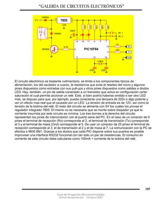 “GALERÍA DE CIRCUITOS ELECTRÓNICOS”
Guía de Proyectos Microcontrolados
Última Actualización: Octubre/2007
105
El circuito electrónico es bastante rudimentario, se limita a los componentes típicos de
alimentación, los del oscilador a cuarzo, la resistencia que evita el reseteo del micro y algunos
pines dispuestos como entradas con sus pull-ups y otros pines dispuestos como salidas a diodos
LED. Hay, también, un pin de salida conectado a un transistor que actua en configuración corte/
saturación el cual permite accionar un relé. Este, si bien podría haberse omitido o ser otro LED
mas, se dispuso para que, por ejemplo, pueda conectarse una lámpara de 220v o algo potente y
ver un efecto mas real que el causado por un LED. La tensión de entrada es de 12V, así como la
tensión de la bobina del relé. El resto del circuito se alimenta con 5V los cuales los provee el
regulador integrado 7805. El mismo no es necesario que se monte sobre disipador ya que la
corriente insumida por este circuito es mínima. Los tres bornes a la derecha del circuito
representan los pines de interconexión con el puerto serie del PC. En el caso de un conector de 9
pines el terminal de recepción (Rx) corresponde al 2, el terminal de transmisión (Tx) corresponde
al 3 y el terminal de masa (Gnd) corresponde al 5. De usar un conector de 25 pines el terminal de
recepción corresponde al 3, el de transmisión al 2 y el de masa al 7. La comunicación con la PC se
efectúa a 9600 8N1. Gracias a los diodos que cada PIC dispone sobre sus puertos es posible
improvisar una interface RS232 funcional con tan solo un par de resistencias. El consumo en
corriente de este circuito debe calcularse como 100mA + corriente de la bobina del relé.
 