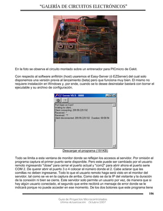 “GALERÍA DE CIRCUITOS ELECTRÓNICOS”
Guía de Proyectos Microcontrolados
Última Actualización: Octubre/2007
106
En la foto se observa el circuito montado sobre un entrenador para PICmicro de Cekit.
Con respecto al software anfitrión (host) usaremos el Easy-Server (ó EZServer) del cual solo
disponemos una versión previa al lanzamiento (beta) pero que funciona muy bien. El mismo no
requiere instalación en Windows y, por ende, cuando se lo desee desinstalar bastará con borrar el
ejecutable y su archivo de configuración.
Descargar el programa (181KB)
Todo se limita a esta ventana de monitor donde se reflejan los accesos al servidor. Por omisión el
programa captura el primer puerto serie disponible. Pero este puede ser cambiado por el usuario
remoto ingresando "close" para cerrar el puerto actual y "com2" para abrir ahora el puerto serie
COM 2. De querer abrir el puerto 3 o 4 colocar el número donde el 2. Cabe aclarar que las
comillas no deben ingresarse. Todo lo que el usuario remoto haga será visto en el monitor del
servidor, tal como se ve en la captura de arriba. Como dato se da la IP del visitante y la duración
de la conexión ni bien se cierre. Este servidor solo permite un usuario por vez, de manera que si
hay algún usuario conectado, el segundo que entre recibirá un mensaje de error donde se le
indicará porque no puede acceder en ese momento. De los dos botones que este programa tiene
 