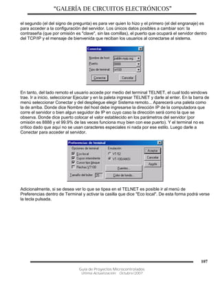 “GALERÍA DE CIRCUITOS ELECTRÓNICOS”
Guía de Proyectos Microcontrolados
Última Actualización: Octubre/2007
107
el segundo (el del signo de pregunta) es para ver quien lo hizo y el primero (el del engranaje) es
para acceder a la configuración del servidor. Los únicos datos posibles a cambiar son: la
contraseña (que por omisión es "clave", sin las comillas), el puerto que ocupará el servidor dentro
del TCP/IP y el mensaje de bienvenida que reciban los usuarios al conectarse al sistema.
En tanto, del lado remoto el usuario accede por medio del terminal TELNET, el cual todo windows
trae. Ir a inicio, seleccionar Ejecutar y en la paleta ingresar TELNET y darle al enter. En la barra de
menú seleccionar Conectar y del despliegue elegir Sistema remoto... Aparecerá una paleta como
la de arriba. Donde dice Nombre del host debe ingresarse la dirección IP de la computadora que
corre el servidor o bien algun seguidor de IP en cuyo caso la dirección será como la que se
observa. Donde dice puerto colocar el valor establecido en los parámetros del servidor (por
omisión es 8888 y el 99.9% de las veces funciona muy bien con ese puerto). Y el terminal no es
crítico dado que aquí no se usan caracteres especiales ni nada por ese estilo. Luego darle a
Conectar para acceder al servidor.
Adicionalmente, si se desea ver lo que se tipea en el TELNET es posible ir al menú de
Preferencias dentro de Terminal y activar la casilla que dice "Eco local". De esta forma podrá verse
la tecla pulsada.
 