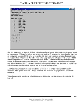 “GALERÍA DE CIRCUITOS ELECTRÓNICOS”
Guía de Proyectos Microcontrolados
Última Actualización: Octubre/2007
108
Una vez conectado, el servidor envía el mensaje de bienvenida (el cual puede modificarse a gusto
en el programa EZServer) y solicita que se ingrese la clave. Si no se activo el eco local la clave no
se verá y solo aparecerá OK! como se ve arriba si la clave ingresada es correcta. Caso contrario
se desconectará del servidor. Recordar darle enter luego de ingresar la password. Luego del OK!
el servidor pone al TELNET en conexión con el PICmicro. Ahora estaremos actuando sobre las
salidas y recibiendo información del mismo. El programa cargado en el microcontrolador incluye
una pequeña ayuda de opciones a la cual se accede tipeando el signo de pregunta "?" y enter. De
esta forma aparecerá un menú como el que se ve en el spot de arriba.
Aquí hacemos una aclaración: del apurón las opciones de encender y apagar LED's están
invertidas. Esto quiere decir que 1 apaga el LED 1, 2 lo enciende. 3 Apaga el LED 2, cuatro lo
enciende.
También es posible comprobar el funcionamiento del circuito microcontrolado sin necesitar de
internet.
 